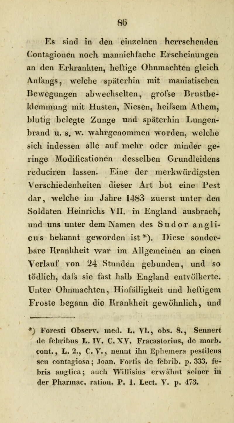 Es sind in den einzelnen herrschenden Contagionen noch mannichfache Erscheinungen an den Erkrankten, heftige Ohnmächten gleich Anfangs, welche späterhin mit maniatischen Bewegungen ah wechselten, grofse Brustbe- klemmung mit Husten, Niesen, heifsem Athem, blutig belegte Zunge und späterhin Lungen- brand u. s. w. wahrgenommen worden, welche sich indessen alle auf mehr oder minder ge- ringe Modifikationen desselben Grundleidens reduciren lassen. Eine der merkwürdigsten Verschiedenheiten dieser Art bot eine Pest dar, welche im Jahre 1483 zuerst unter den Soldaten Heinrichs VII. in England ausbrach, und uns unter dem Namen des Sudor angli- cus bekannt geworden ist*). Diese sonder- bare Krankheit war im Allgemeinen an einen Verlauf von 24 Stunden gebunden, und so tödlich, dafs sie fast halb England entvölkerte. Unter Ohnmächten, Hinfälligkeit und heftigem Froste begann die Krankheit gewöhnlich, und *) Foresti Observ. med. L. VI., obs. 8., Sennert de febribus L. IV. C. XV. Fracastorius, de morb. cont., L. 2., C.V., nennt Um Ephemera pestilens seu contagiosa; Joan. Fertig de febrib. p. 333. fe- bris anglica; auch Willisiiis erwähnt seiner in der Pharmac, ralion. P, 1. Lect. V. p. 473.