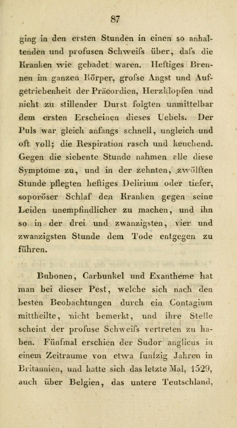 ging in den ersten Stunden in einen so anhal- tenden und profusen Schweifs über, dafs die Kraulen wie gebadet waren. Heftiges Bren- nen im ganzen Körper, grofse Angst und Auf- getriebenheit der Prä'cordien, Herzklopfen und nicht zu stillender Durst folgten unmittelbar dem ersten Erscheinen dieses Uebels. Der Puls war gleich anfangs schnell, ungleich und oft roll; die Respiration rasch und keuchend. Gehren die siebente Stunde nahmen rlle diese Symptome zu, und in der zehnten, <zwölften Stunde pflegten heftiges Delirium oder tiefer, soporöser Schlaf den Kranken gegen seine Leiden unempfindlicher zu machen, und ihn so in der drei und zwanzigsten, vier und zwanzigsten Stunde dem Tode entgegen zu führen. Bubonen, Carbunkel und Exantheme hat man bei dieser Pest, welche sich nach den besten Beobachtungen durch ein Contagium mittheilte, nicht bemerkt, und ihre Stelle scheint der profuse Schweifs vertreten zu ha- ben. Fünfmal erschien der Sudor angticus in einem Zeiträume von etwa fünfzig Jahren in Britannien, und hatte sich das letzte Mal, 1529, auch über Belgien, das untere Teutschland.