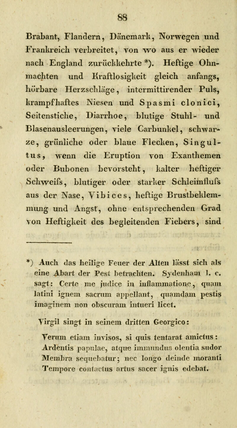 SS Brabant, Flandern, Dänemark, Norwegen und Frankreich verbreitet, von wo aus er wieder nach England zurückkehrte *). Heftige Ohn- mächten und Kraftlosigkeit gleich anfangs, hü'rbare Herzschlage, intermittirender Puls, krampfhaftes Niesen und Spasmi clonici, Seitenstiche, Diarrhoe, blutige Stuhl- und Blasenausleerungen, viele Carbunkel, schwar- ze, grünliche oder blaue Flecken, Singul- tus, wenn die Eruption von Exanthemen oder Bubonen bevorsteht, kalter heftiger Schweifs, blutiger oder starker Schleimilufs aus der Nase, Vibices, heftige Brustbeklem- mung und Angst, ohne entsprechenden Grad von Heftigkeit des begleitenden Fiebers, sind *) Auch das heilige Feuer der Alten lässt sich als eine Abart der Pest betrachten. Sjdenham 1. c. sagt: Certe nie judice in iuflammatione, quam latini ignem sacrran appellant, (piamdam pestig imaginem non ohscuram intueri licet. Yirgil singt in seinem dritten Georgico: Teruni etiani invisos, si quis tentarat amictus: Ardentis papulae, atque immunduo olentia sudor Membra sequebatur; nee longo deinde moranti Tempore cont actus artus sacer ignis edebat.