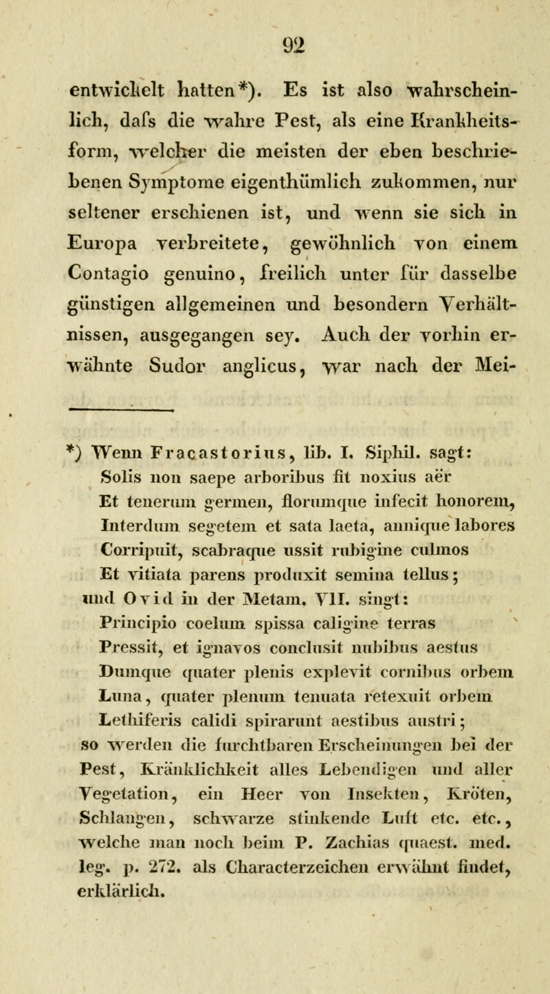 entwickelt hatten*). Es ist also wahrschein- lich, dafs die wahre Pest, als eine Krankheits- fc-rm, welcher die meisten der eben beschrie- benen Symptome eigenthümlich zukommen, nur seltener erschienen ist, und wenn sie sich in Europa verbreitete, gewöhnlich von einem Contagio genuino, freilich unter für dasselbe günstigen allgemeinen und besondern Verhält- nissen, ausgegangen sey. Auch der vorhin er- wähnte Sudor anglicus, war nach der Mei- *) Wenn Fracastorius, Üb. I. Siphil. sagt: Solis non saepe arboribus fit noxius aer Et teiierum germen, florumque infecit honorem, Interdiun segetem et sata laeta, annkpie labores Corripuit, scabracpie ussit rubigine culinos Et vitiata parens proihixit semina tellus; und Ovid in der Metam. Y1I. singt: Principio coelum spissa caligine terras Pressit, et ignavos conclusit nubibiis aestus Dumcpie qnater plenis explevit cornibus orbem Lima, qualer plenmn tenuata retexuit orbem Lethif'eris calidi spirarunt aestibus austri; so werden die furchtbaren Erscheinungen bei der Pest, Kränklichkeit alles Lebendigen und aller Vegetation, ein Heer Ton Insekten, Kröten, Schlangen, schwarze stinkende Luft etc. etc., welche man noch beim P. Zachias quaest. med. leg*, j). 272. als Characterzeichen erwähnt findet, erklärlich.