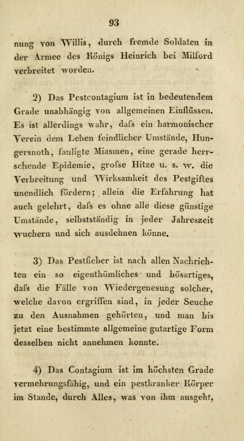 nun« von Willis, durch fremde Soldaten in der Armee des Königs Heinrich bei Milford verbreitet worden. 2) Das Pestcontagium ist in bedeutendem Grade unabhängig von allgemeinen Einflüssen. Es ist allerdings wahr, dafs ein harmonischer Verein dem Leben feindlicher Umstände, Hun- gersnoth, fauligte Miasmen, eine gerade herr- schende Epidemie, grofse Hitze u. s. w\ die Verbreitung und Wirksamkeit des Pestgiftes unendlich fordern; allein die Erfahrung hat auch gelehrt, dafs es ohne alle diese günstige Umstände, selbstständig in jeder Jahreszeit wuchern und sich ausdehnen könne. 3) Das Pestßeber ist nach allen Nachrich- ten ein so eigentümliches und bösartiges, dafs die Fälle von Wiedergenesung solcher, welche davon ergriffen sind, in jeder Seuche zu den Ausnahmen gehörten, und man bis jetzt eine bestimmte allgemeine gutartige Form desselben nicht annehmen konnte. 4) Das Contagium ist im höchsten Grade vermehrungsfähig, und ein pestkranker Körper im Stande, durch Alles, was von ihm ausgeht,