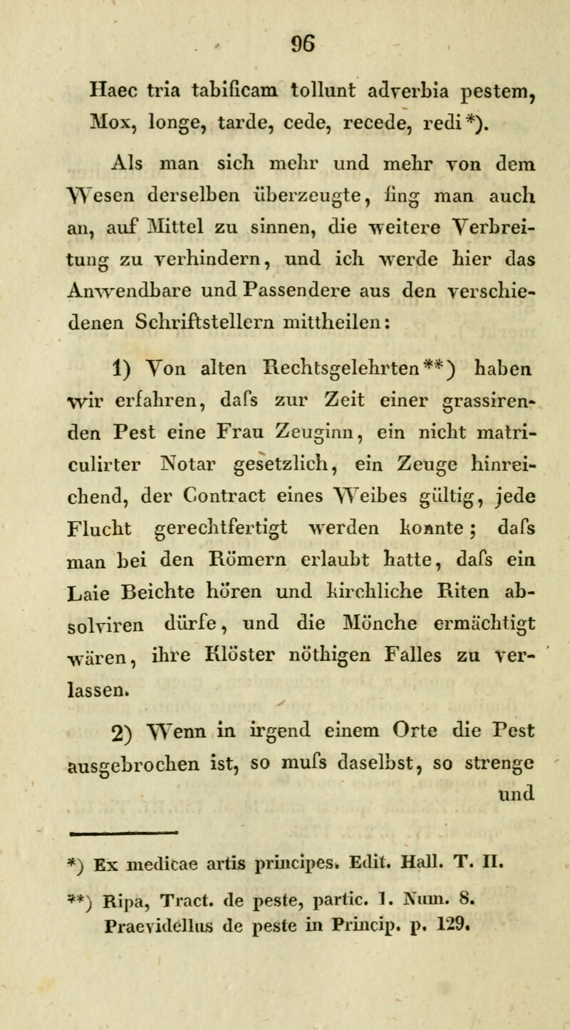 Haec tria tabificam tollunt adverbia pestem, Mox, longe, tarde, cede, recede, redi*). Als man sich mehr und mehr von dem Wesen derselben überzeugte, fing man auch an, auf Mittel zu sinnen, die weitere Verbrei- tung zu verhindern, und ich werde hier das Anwendbare und Passendere aus den verschie- denen Schriftstellern mittheilen: 1) Von alten Rechtsgelehrten**) haben wir erfahren, dafs zur Zeit einer grassiren- den Pest eine Frau Zeuginn, ein nicht matri- culirter Notar gesetzlich, ein Zeuge hinrei- chend, der Contract eines Weibes gültig, jede Flucht gerechtfertigt werden ho Ante; dafs man bei den Römern erlaubt hatte, dafs ein Laie Beichte hüren und kirchliche Riten ab- solviren dürfe, und die Mönche ermächtigt wären, ihre Klöster nöthigen Falles zu ver- lassen» 2) Wenn in irgend einem Orte die Pest ausgebrochen ist, so mufs daselbst, so strenge und *) Ex niedicae artis prineipes. Edit. Hall. T. IL **) Ripa, Traut, de peste, partic. 1. Nuin. 8. Praevidellns de peste in Princip. p. 129.