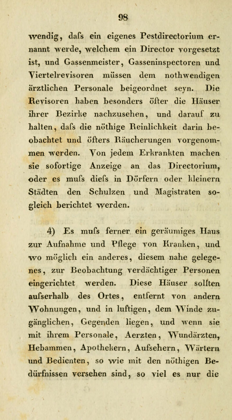 wendig, dafs ein eigenes Pestdirectorium er- nannt -werde, welchem ein Director vorgesetzt ist, und Gassenmeister, Gasseninspectoren und Viertelrevisoren müssen dem nothwendigen ärztlichen Personale heigeordnet seyn. Die Revisoren hahen besonders öfter die Häuser ihrer Bezirke nachzusehen, und darauf zu halten, dafs die nüthige Reinlichkeit darin be- obachtet und öfters Räucherungen vorgenom- men werden. Von jedem Erkrankten machen sie sofortige Anzeige an das Directorium, oder es mufs diefs in Dörfern oder kleinern Städten den Schulzen und Magistraten so- gleich berichtet werden. 4) Es mufs ferner ein geräumiges Haus zur Aufnahme und Pflege von Kranken, und wo möglich ein anderes, diesem nahe gelege- nes , zur Beobachtung verdächtiger Personen eingerichtet werden. Diese Häuser sollten aufserhalb des Ortes, entfernt von andern Wohnungen, und in luftigen, dem Winde zu- gänglichen, Gegenden liegen, und wenn sie mit ihrem Personale, Aerzten, Wundärzten, Hebammen, Apothekern, Aufsehern, Wörtern und Bedienten, so wie mit den nöthigen Be- dürfnissen versehen sind, so viel es nur die