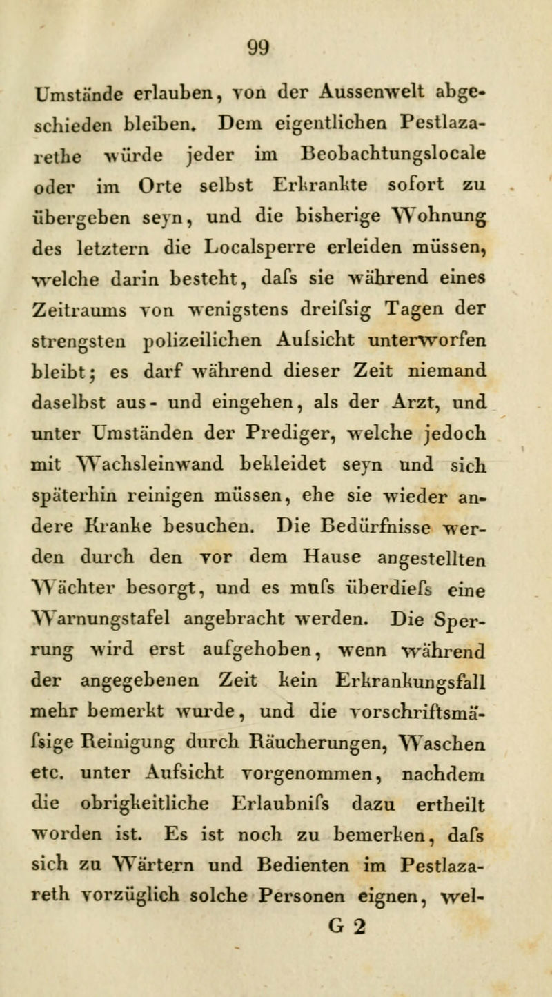 Umstände erlauben, von der Aussen-welt abge- schieden bleiben. Dem eigentlichen Pestlaza- rethe -würde jeder im Beobachtungsiocale oder im Orte selbst Erkrankte sofort zu übergeben seyn, und die bisherige Wohnung des letztern die Localsperre erleiden müssen, ■welche darin besteht, dafs sie während eines Zeitraums von -wenigstens dreifsig Tagen der strengsten polizeilichen Aufsicht unterworfen bleibt; es darf -während dieser Zeit niemand daselbst aus- und eingehen, als der Arzt, und unter Umständen der Prediger, welche jedoch mit Wachsleinwand bekleidet seyn und sich späterhin reinigen müssen, ehe sie wieder an- dere Kranke besuchen. Die Bedürfnisse wer- den durch den yor dem Hause angestellten Wächter besorgt, und es müfs überdiefs eine Warnungstafel angebracht werden. Die Sper- rung -wird erst aufgehoben, wenn während der angegebenen Zeit kein Erkrankungsfall mehr bemerkt wurde, und die vorschriftsmä'- fsige Reinigung durch Räucherungen, Waschen etc. unter Aufsicht vorgenommen, nachdem die obrigkeitliche Erlaubnifs dazu ertheilt worden ist. Es ist noch zu bemerken, dafs sich zu Wärtern und Bedienten im Pestlaza- reth vorzüglich solche Personen eignen, wel- G 2