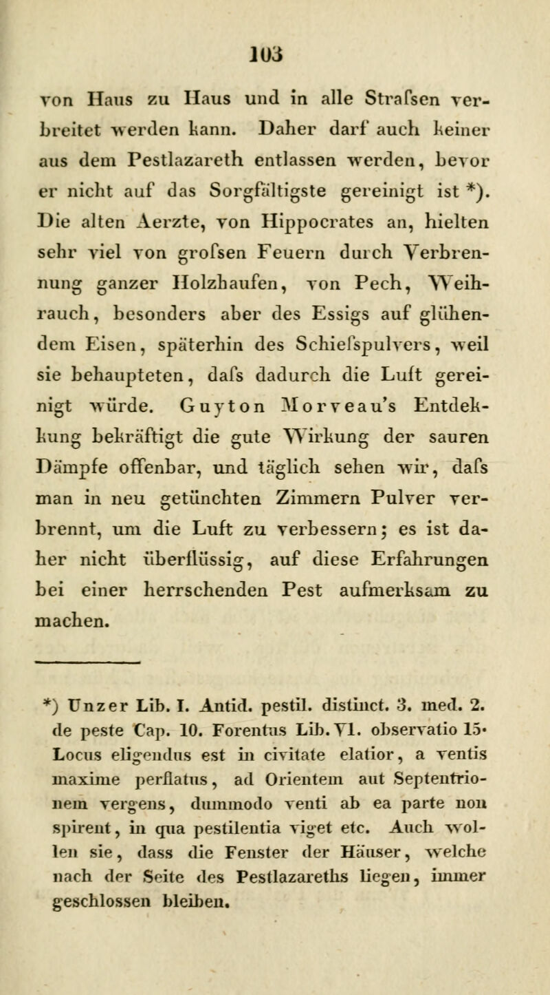 von Haus zu Haus und in alle Straften ver- breitet werden kann. Daher darf auch keiner aus dem Pestlazareth entlassen werden, bevor er nicht auf das Sorgfältigste gereinigt ist *). Die alten Aerzte, von Hippocrates an, hielten sehr viel von grofsen Feuern durch Verbren- nung ganzer Holzhaufen, von Pech, Weih- rauch, besonders aber des Essigs auf glühen- dem Eisen, späterhin des Schielspulvers, weil sie behaupteten, dafs dadurch die Luft gerei- nigt würde. Guy ton Morveau's Entdec- kung bekräftigt die gute Wirkung der sauren Dämpfe offenbar, und täglich sehen wir, dafs man in neu getünchten Zimmern Pulver ver- brennt, um die Luft zu verbessern; es ist da- her nicht überflüssig, auf diese Erfahrungen bei einer herrschenden Pest aufmerksam zu machen. *) ünzer Lib. I. Antid. pestil. distinct. 3. med. 2. de peste Cap. 10. Forenrus Lib. Tl. observatio 15« Locus eligendus est in civitate elatior, a ventis maxime perflatus, ad Orientem aut Septenrrio- nem vergens, dummodo venti ab ea parte non spirent, in qua pestilentia viget etc. Auch wol- len sie, dass die Fenster der Häuser, welche nach dw Soiie des Pestlazareths liegen, iininer geschlossen bleiben.