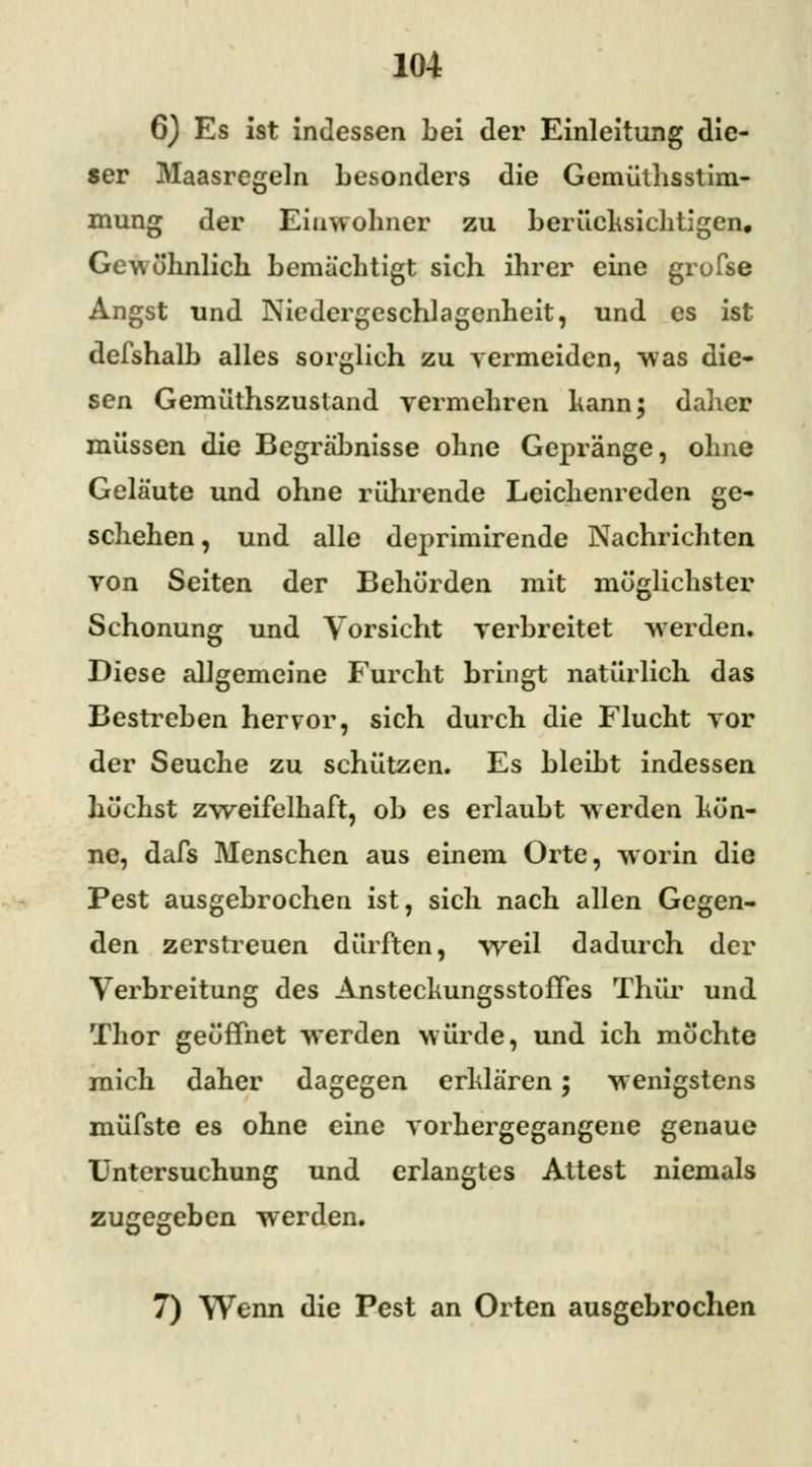 6) Es ist indessen bei der Einleitung die- ser Maasregeln besonders die Gemüthsstim- mung der Einwohner zu berücksichtigen. Gewöhnlich bemächtigt sich ihrer eine grofse Angst und Niedergeschlagenheit, und es ist defshalb alles sorglich zu vermeiden, was die- sen Gemüthszustand vermehren kann; daher müssen die Begräbnisse ohne Gepränge, ohne Geläute und ohne rührende Leichenreden ge- schehen, und alle deprimirende Nachrichten von Seiten der Behörden mit möglichster Schonung und Vorsicht verbreitet wrerden. Diese allgemeine Furcht bringt natürlich das Bestreben hervor, sich durch die Flucht vor der Seuche zu schützen. Es bleibt indessen höchst zweifelhaft, ob es erlaubt werden kön- ne, dafs Menschen aus einem Orte, worin die Pest ausgebrochen ist, sich nach allen Gegen- den zerstreuen dürften, weil dadurch der Verbreitung des Anstechungsstoffes Thür und Thor geöffnet werden würde, und ich möchte mich daher dagegen erklären; wenigstens müfste es ohne eine vorhergegangene genaue Untersuchung und erlangtes Attest niemals zugegeben werden. 'ÖwO 7) Wenn die Pest an Orten ausgebrochen