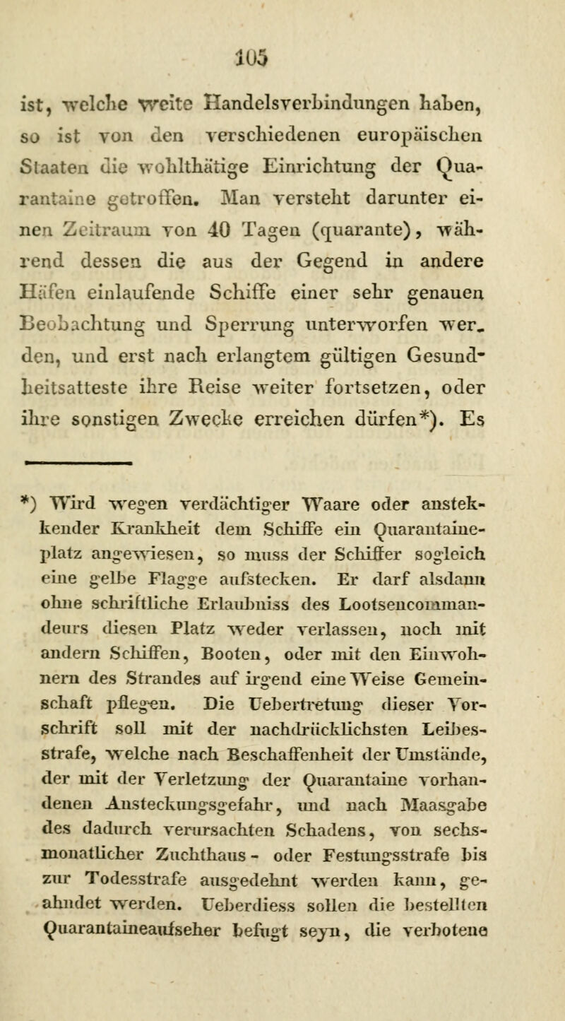 ist, welche weite Handelsverbindungen haben, so ist von den verschiedenen europäischen Staaten die wohlthätige Einrichtung der Ouu- rantaine getroffen* Man versteht darunter ei- nen Zeitraum von 40 Tagen (cjuarante), wäh- rend dessen die aus der Gegend in andere Häfen einlaufende Schiffe einer sehr genauen Beobachtung und Sperrung unterworfen wer. den, und erst nach erlangtem gültigen Gesund- heitsatteste ihre Reise weiter fortsetzen, oder ihre sonstigen Zwecke erreichen dürfen*). Es *) Wird wegen verdächtiger Waare oder anstek- kender Krankheit dem Schiffe ein Ouarantaine- platz angewiesen, so inuss der Schiffer sogleich eine gelbe Flagge aufstecken. Er darf alsdann ohne schriftliche Erlaulmiss des Lootsencomman- deurs diesen Platz weder verlassen, noch mit andern Schiffen, Booten, oder mit den Einwoh- nern des Strandes auf irgend eine Weise Gemein- schaft pflegen. Die Uebertretung dieser Tor- Schrift soll mit der nachdrücklichsten Leibes- strafe, welche nach Beschaffenheit der Umstände, der mit der Terletzung der Qoarantaine vorhan- denen Ansteckungsgefahr, imd nach Maasgabe des dadurch verursachten Schadens, von sechs- monatlicher Zuchthaus- oder Festimgsstrafe his zur Todesstrafe ausgedehnt werden kann, ge- ahndet werden. Ueberdiess sollen die bestellten Quarantaineaufseher befugt seyn, die verbotene