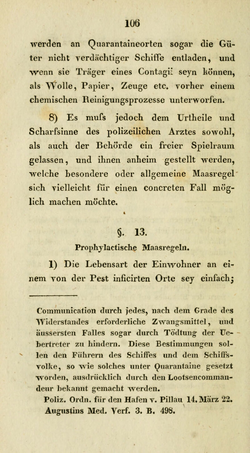 werden an Quarantaineorten sogar die Gü- ter nicht verdächtiger Schiffe entladen, und wenn sie Träger eines Contagi: seyn können, als Wolle, Papier, Zeuge etc. vorher einem chemischen Reinigungsprozesse unterworfen. 8) Es mufs jedoch dem Urtheile und Scharfsinne des polizeilichen Arztes sowohl, als auch der Behörde ein freier Spielraum gelassen, und ihnen anheim gestellt werden, welche besondere oder allgemeine Maasregel sich vielleicht für einen concreten Fall mög- lich machen möchte. ■ §. 13. Prophylactische Maasregeln. 1) Die Lebensart der Einwohner an ei- nem von der Pest inficirten Orte sey einfach; Communication durch jedes, nach dem Grade dos Widerstandes erforderliche Zwangsmittel, und äussersten Falles sogar durch Tödtung der Ue- bertreter zu hindern. Diese Bestimmungen sol- len den Führern des Schiffes und dem Schiflrs- volke, so wie solches unter Ouarantaine gesetzt worden, ausdrücklich durch den Lootsencomman- deur bekannt gemacht werden. Poliz. Ordn. für den Hafen v. Pillau 14. März 22. Augustins Med. Verf. 3. B. 498.