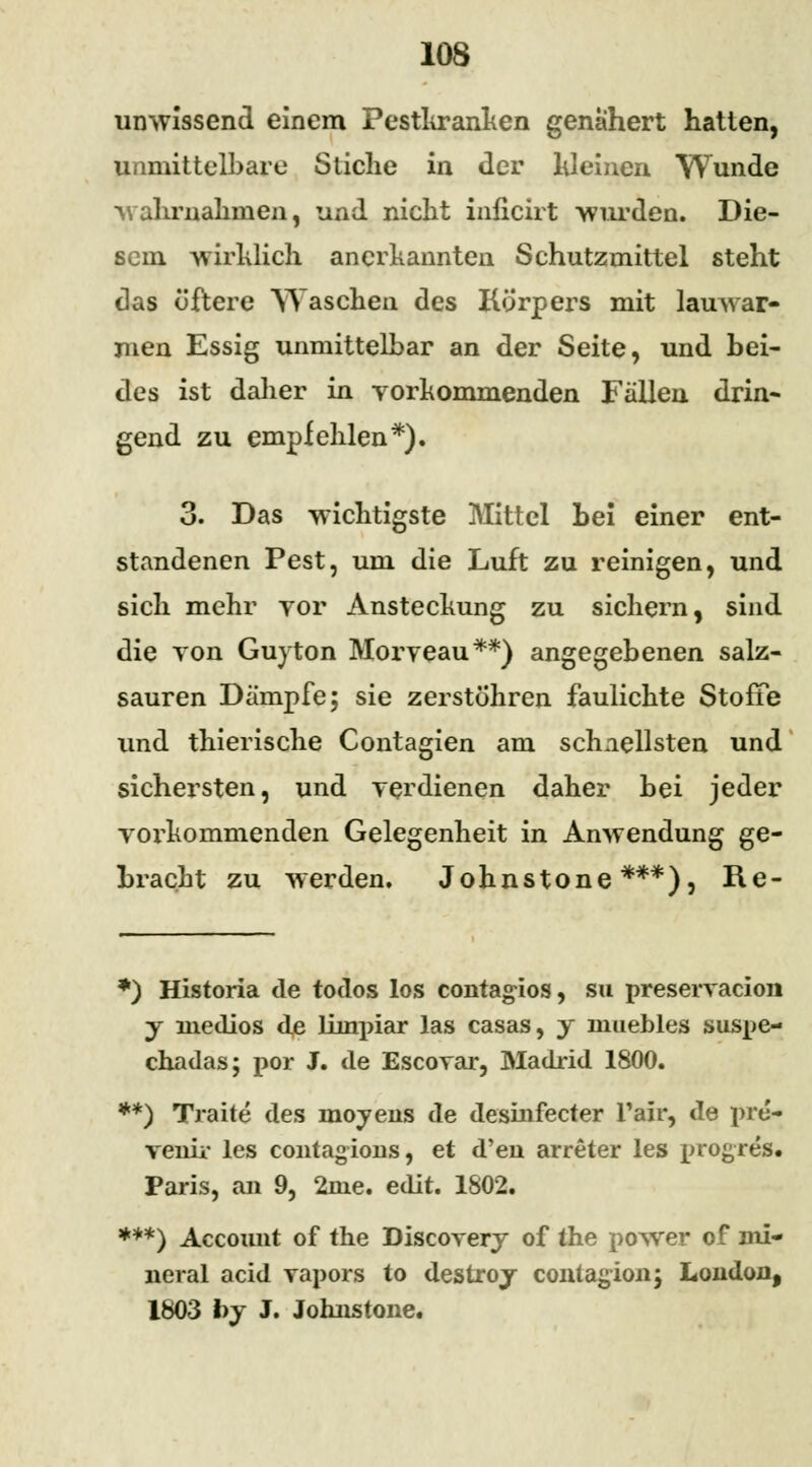 unwissend einem Pestkranken genähert hatten, Unmittelbare Stiche in der Meinen. Wunde wahrnahmen, und nicht iniicirt -wurden. Die- sem wirklich anerkannten Schutzmittel steht das öftere Waschen des Körpers mit lauwar- men Essig unmittelbar an der Seite, und bei- des ist daher in vorkommenden Fällen drin- gend zu empfehlen*). 3. Das wichtigste Mittel bei einer ent- standenen Pest, um die Luft zu reinigen, und sich mehr vor Ansteckung zu sichern, sind die von Guyton Morveau**) angegebenen salz- sauren Dämpfe; sie zerstöhren faulichte Stoffe und thierische Contagien am schnellsten und sichersten, und verdienen daher bei jeder vox^kommenden Gelegenheit in Anwendung ge- bracht zu werden. Johnstone***), Re- *) Historia de todos los contagios, su preservacioii y niedios de liinpiar las casas, y muebles suspe- chadas; por J. de Escovar, Madrid 1800. **) Traite des moyens de desmfecter l'air, de pre- venir les contagions, et d'en arreter les propres. Paris, an 9, 2me. edit. 1802. ***) Account of the Discovery of the power of mi- neral acid vapors to destroy conlagion; London, 1803 bj J. Johnstone.