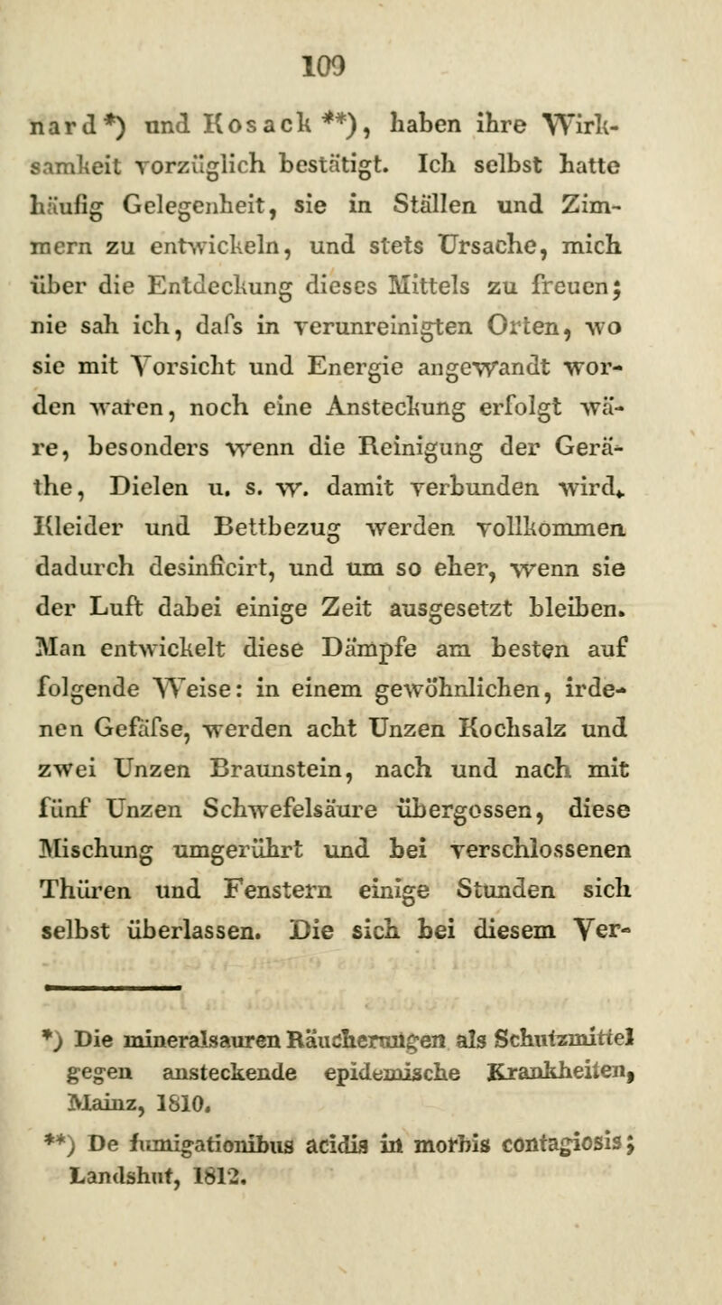 100 n a r «1 *) und K o s a c h **), haben ihre Wirk- samkeit vorzüglich bestätigt. Ich selbst hatte häufig Gelegenheit, sie in Ställen und Zim- mern zu entwickbin, und stets Ursache, mich über die Entdeckung dieses Mittels zu freuen; nie sah ich, dafs in verunreinigten Orten, wo sie mit Vorsicht und Energie angewandt wor- den waten, noch eine Anstechung erfolgt wä- re, besonders wenn die Reinigung der Gera- the, Dielen u. s. w. damit verbunden wird«. Kleider und Bettbezug werden vollkommen dadurch desinficirt, und um so eher, wenn sie der Luft dabei einige Zeit ausgesetzt bleiben» Man entwickelt diese Dampfe am besten auf folgende Weise: in einem gewöhnlichen, irde- nen Gefafse, werden acht Unzen Kochsalz und zwei Unzen Braunstein, nach und nach mit fünf Unzen Schwefelsäure übergössen, diese Mischung umgerührt und bei verschlossenen Thüren und Fenstern einige Stünden sich selbst überlassen. Die sich bei diesem Ver- *) Die mineralsauren Räucheraügen als Schutzmittel gegen ansteckende epidemische Krankheiten, Mainz, 1810. **) De fiunigationibus aeidia in morbis contagiosis; Landshut, 1812.