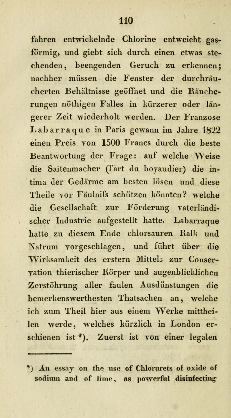 fahren entwickelnde Chlorine entweicht gas- formig, und giebt sich durch einen etwas ste- chenden, beengenden Geruch zu erkennen; nachher müssen die Fenster der durchräu- cherten Behältnisse geöffnet und die Räuche- rungen nöthigen Falles in kürzerer oder län- gerer Zeit wiederholt werden. Der Franzose Labarraque in Paris gewann im Jahre 1822 einen Preis yon 1500 Francs durch die beste Beantwortung der Frage: auf welche Weise die Saitenmacher (fart du boyaudier) die in- tima der Gedärme am besten lösen und diese Theile vor Fäulnifs schützen könnten? welche die Gesellschaft zur Förderung vaterländi- scher Industrie aufgestellt hatte. Labarraque hatte zu diesem Ende chlorsauren Kalk und Natrum vorgeschlagen, und führt über die Wirksamkeit des erstem Mitteb zur Conser- vation thierischer Körper und augenblicklichen Zerstöhrung aller faulen Ausdünstungen die bemerkenswerthesten Thatsachen an, welche ich zum Theil hier aus einem Werke mitthei- len werde, welches kürzlich in London er- schienen ist *). Zuerst ist yon einer legalen *) An essay on the nse of Chlorurets of oxide of sodium and of Line, as powerfiil disinfecting1
