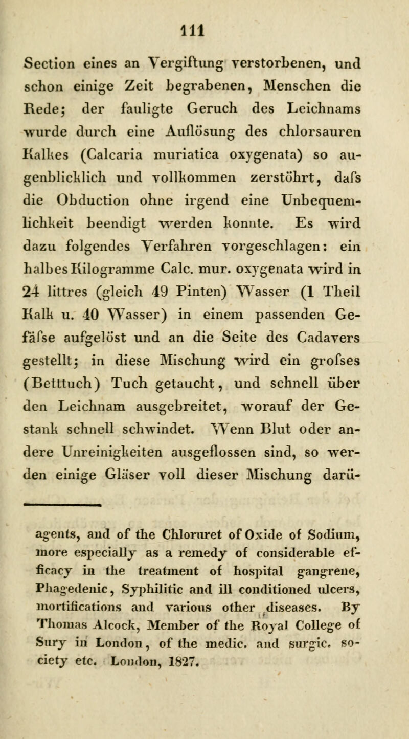 Sectlon eines an Vergiftung verstorbenen, und schon einige Zeit begrabenen, Menschen die Rede; der fauligte Geruch des Leichnams -wurde durch eine Auflösung des chlorsauren Kalkes (Calcaria muriatica oxygenata) so au- genblicklich und vollkommen zerstökrt, dafs die Obduction ohne irgend eine Unbecpiem- lichkeit beendigt werden konnte. Es wird dazu folgendes Verfahren vorgeschlagen: ein halbes Kilogramme Calc. mur. oxygenata wird in 24 littres (gleich 49 Pinten) Wasser (1 Theil Kalk u. 40 Wasser) in einem passenden Ge- fafse aufgelöst und an die Seite des Cadavers gestellt; in diese Mischung wird ein grofses (Betttuch) Tuch getaucht, und schnell über den Leichnam ausgebreitet, worauf der Ge- stank schnell schwindet. Wenn Blut oder an- dere Unreinigkeiten ausgeflossen sind, so wer- den einige Glaser voll dieser Mischung darü- ag>ents, and of the Chlomret of Oxide of Sodium, more especially as a remedy of considerable ef- ficacy in the treatment of hospital g-angrene, Phagedenic, Syphilhic and ill conditioned ulcers, mortifications and varions other .diseases. By Thomas Alcock, Member of the Royal College of Snry in London, of the medic. and surgie. So- ciety etc. London, 1827.