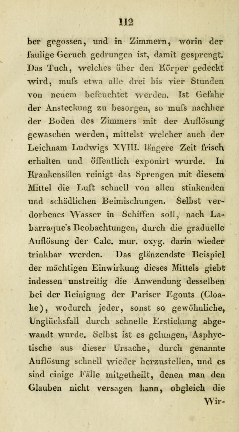 ber gegossen, und in Zimmern, worin der faulige Geruch gedrungen ist, damit gesprengt. Das Tuch, welches über den Körper gedeckt ■wird, mufs etwa alle drei bis vier Stunden yon neuem befeuchtet werden. Ist Gefahr der Anstechung zu besorgen, so mufs nachher der Boden des Zimmers mit der Auflösung gewaschen werden, mittelst welcher auch der Leichnam Ludwigs XVIII. längere Zeit frisch erhalten und öffentlich exponirt wurde. In Krankensälen reinigt das Sprengen mit diesem Mittel die Luft schnell von allen stinkenden und schädlichen Beimischungen. Selbst ver- dorbenes Wasser in Schiffen soll, nach La- barraque's Beobachtungen, durch die graduelle Auflösung der Calc. mur. oxyg. darin wieder trinkbar werden. Das glänzendste Beispiel der mächtigen Einwirkung dieses Mittels giebt indessen unstreitig die Anwendung desselben bei der Reinigung der Pariser Egouts (Cloa- ke), wodurch jeder, sonst so gewöhnliche, Unglücksfall durch schnelle Erstickung abge- wandt wurde. Selbst ist es gelungen, Asphyc- tische aus dieser Ursache, durch genannte Auflösung schnell wieder herzustellen, und es sind einige Fälle mitgetheilt, denen man den Glauben nicht versagen kann, obgleich die Wir-