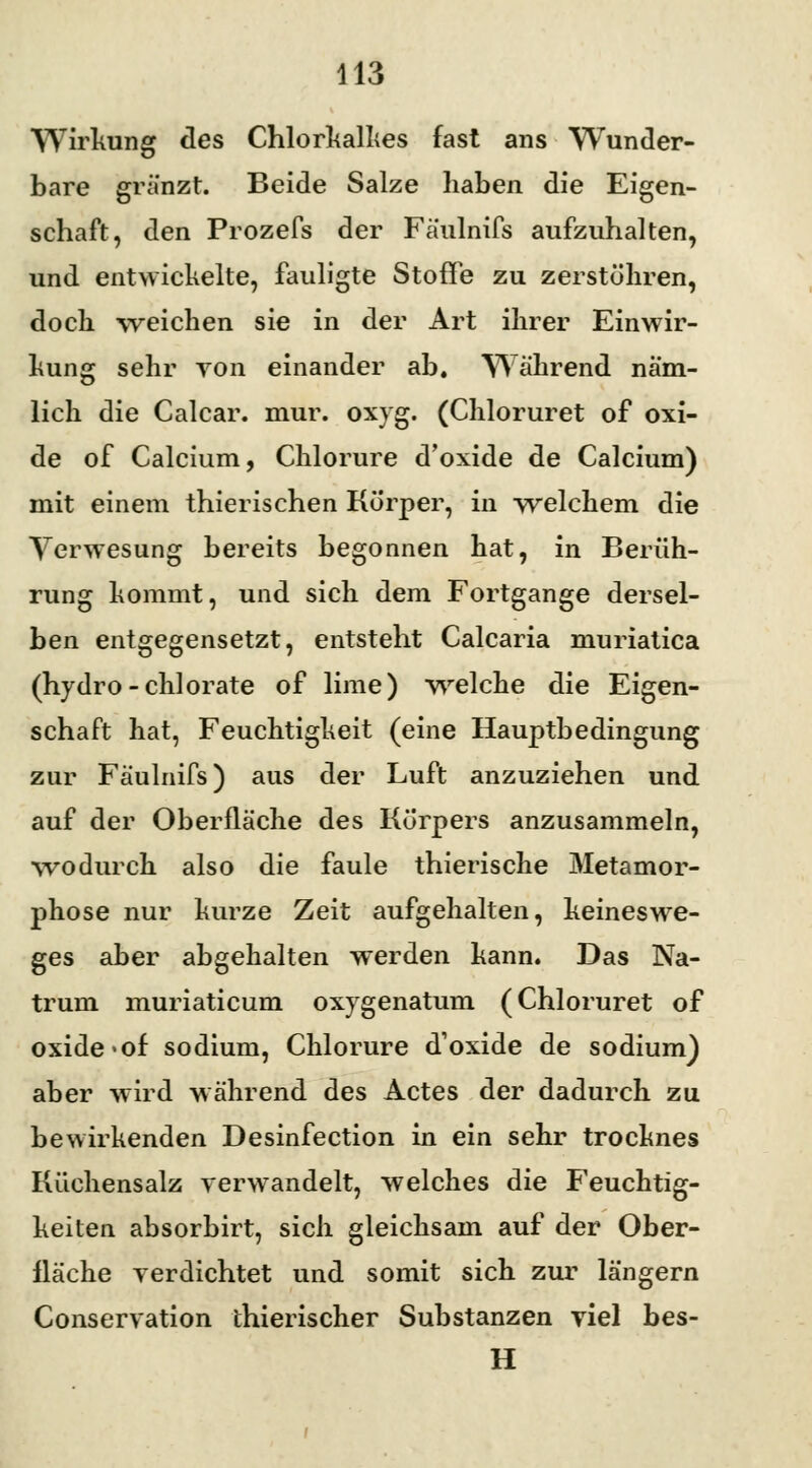 Wirkung des Chlorkalkes fast ans Wunder- bare grä'nzt. Beide Salze haben die Eigen- schaft, den Prozefs der Faulnifs aufzuhalten, und entwickelte, fauligte Stoffe zu zerstöhren, doch weichen sie in der Art ihrer Einwir- kung sehr von einander ab. Während näm- lich die Calcar. mur. oxyg. (Chloruret of Oxi- de of Calcium, Chlorure d'oxide de Calcium) mit einem thierischen Körper, in welchem die Verwesung bereits begonnen hat, in Berüh- rung kommt, und sich dem Fortgange dersel- ben entgegensetzt, entsteht Calcaria muriatica (hydro-chlorate of lime) welche die Eigen- schaft hat, Feuchtigkeit (eine Hauptbedingung zur Faulnifs) aus der Luft anzuziehen und auf der Oberfläche des Körpers anzusammeln, wodurch also die faule thierische Metamor- phose nur kurze Zeit aufgehalten, keineswe- ges aber abgehalten werden kann. Das Na- trum muriaticum oxygenatum (Chloruret of oxide <of sodium, Chlorure d'oxide de sodium) aber wird während des Actes der dadurch zu bewirkenden Desinfection in ein sehr trocknes Küchensalz verwandelt, welches die Feuchtig- keiten absorbirt, sich gleichsam auf der Ober- fläche verdichtet und somit sich zur längern Conservation thierischer Substanzen viel bes- H