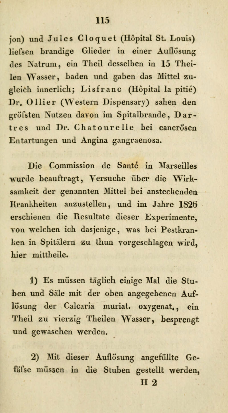 jon) und Jules Clocjuet (Hopital St. Louis) liefsen brandige Glieder in einer Auflösung des Natrum, ein Theil desselben in 15 Thei- len Wasser, baden und gaben das Mittel zu- gleich innerlich; Lisfranc (Hopital la pitie) Dr. Ollier (Western Dispensary) sahen den gröfsten Nutzen davon im Spitalbrande, Dar- tres und Dr. Chatourelle bei cancrösen Entartungen und Angina gangraenosa. Die Commission de Sante in Marseilles wurde beauftragt, Versuche über die Wirk- samheit der genannten Mittel bei anstechenden Krankheiten anzustellen, und im Jahre 1826 erschienen die Resultate dieser Experimente, Ton welchen ich dasjenige, was bei Pestkran- ken in Spitalern zu thun vorgeschlagen wird, hier mittheile. 1) Es müssen täglich einige Mal die Stu- ben und Säle mit der oben angegebenen Auf- lösung der Calcaria muriat. oxygenat«, ein Theil zu vierzig Theilen Wasser, besprengt und gewaschen werden. 2) Mit dieser Auflösung angefüllte Ge- fäfse müssen in die Stuben gestellt werden, H 2