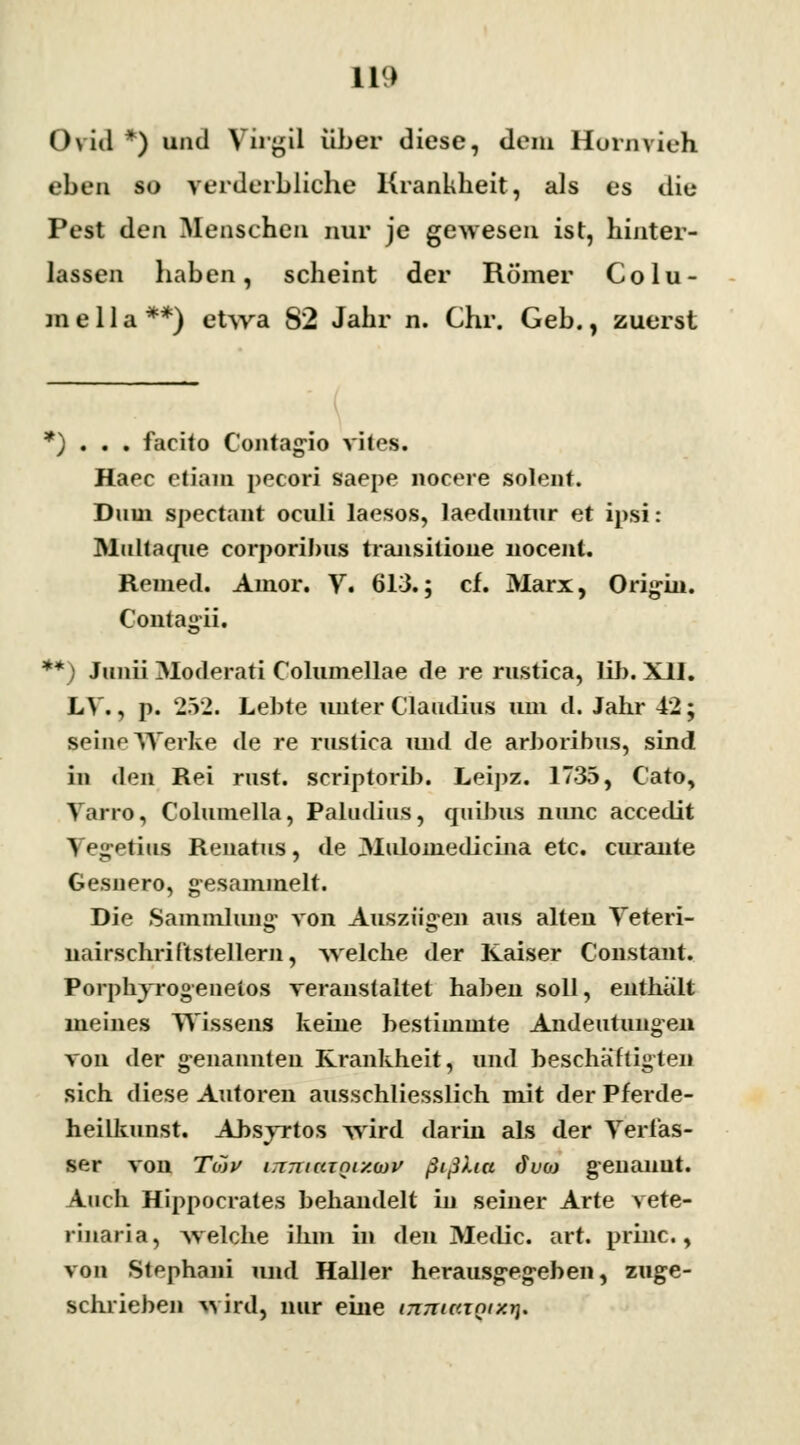 11» Ovid *) und Virgil über diese, dem Hornvieh eben so verderbliche Krankheit, als es die Pest den Menschen nur je gewesen ist, hinter- lassen haben, scheint der Römer Colu- mella**) etwa S2 Jahr n. Chr. Geb., zuerst *) . . . facito Contagio vil<>s. Haec ctiam pecori saepe nocere solent. Dum speetant oculi laesos, laeduntur et ipsi: Multaque corporibus transilione nocent. Remed. Amor. V. 613.; cf. Marx, Origin. Contagii. **) Juiiii Moderati Columellae de re rustica, lib. XII. LV., p. 252. Lebte unter Claudius um d. Jahr 42; seine Werke de re rustica und de arboribus, sind in den Rei rust. scriptorib. Leipz. 1735, Cato, Yarro, Columella, Paladins, quibus nimc accedit Vegetius Renatus, de Muloniedicina etc. curante Gesuero, gesammelt. Die Sammlung von Auszügen aus alten Yeteri- nairschriftstellern, -welche der Kaiser Constant. Porphvrogenetos veranstaltet haben soll, enthalt meines Wissens keine bestimmte Andeutungen von der genannten Krankheit, und beschäftigten sich diese Autoren ausschliesslich mit der Pferde- heilkunst. Absyrtos wird darin als der Verfas- ser von Toiv iTTJtiatQiy.ojv ßißua dvo> genannt. Auch Hippocrates behandelt in seiner Arte vete- riiiaria, welche ihm in den Medic. art. princ., von Stephani und Haller herausgegeben, zuge- schrieben wird, nur eine mmm<KX%*