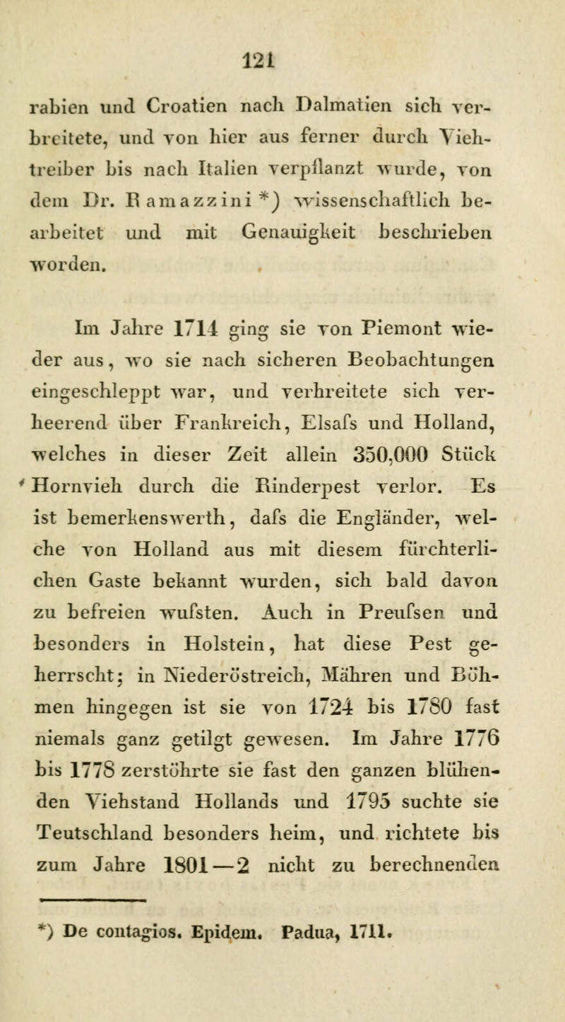 rabicn und Croatien nach Dalmaticn sich ver- breitete, und von hier aus ferner durch Vieh- treiber bis nach Italien verpflanzt -wurde, von dem Dr. R amazzini *) wissenschaftlich be- arbeitet und mit Genauigkeit beschrieben worden. Im Jahre 1714 ging sie von Piemont wie- der aus, wo sie nach sicheren Beobachtungen eingeschleppt war, und verhreitete sich ver- heerend über Frankreich, Elsafs und Holland, welches in dieser Zeit allein 350.000 Stück 4 Hornvieh durch die Rinderpest verlor. Es ist bemerkenswerth, dafs die Engländer, wel- che von Holland aus mit diesem fürchterli- chen Gaste bekannt wurden, sich bald davon zu befreien wufsten. Auch in Preufsen und besonders in Holstein, hat diese Pest ge- herrscht; in Niederöstreich, Mähren und Rüh- men hingegen ist sie von 1724 bis 1780 fast niemals ganz getilgt gewesen. Im Jahre 1776 bis 1778 zerstührte sie fast den ganzen blühen- den Viehstand Hollands und 1795 suchte sie Teutschland besonders heim, und richtete bis zum Jahre 1801 — 2 nicht zu berechnenden *) De contagios, Epidein. Padua, 1711,