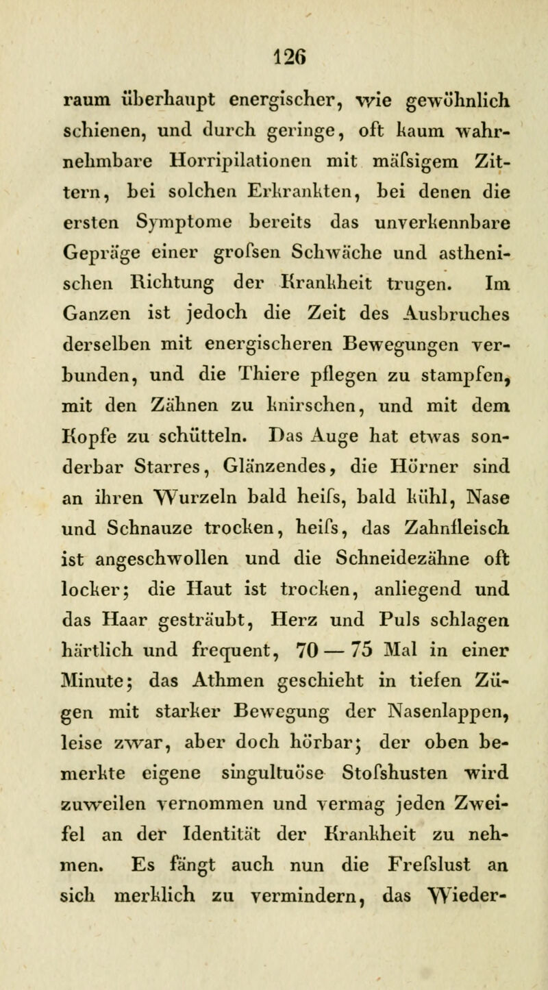 räum überhaupt energischer, wie gewöhnlich schienen, und durch geringe, oft kaum -wahr- nehmbare Horripilationen mit mäfsigem Zit- tern, hei solchen Erkrankten, hei denen die ersten Symptome bereits das unverkennbare Gepräge einer grofsen Schwäche und astheni- schen Richtung der Krankheit trugen. Im Ganzen ist jedoch die Zeit des Ausbruches derselben mit energischeren Bewegungen ver- bunden, und die Thiere pflegen zu stampfen, mit den Zähnen zu knirschen, und mit dem Kopfe zu schütteln. Das Auge hat etwas son- derbar Starres, Glänzendes, die Hörner sind an ihren Wurzeln bald heifs, bald kühl, Nase und Schnauze trocken, heifs, das Zahnfleisch ist angeschwollen und die Schneidezähne oft locker; die Haut ist trocken, anliegend und das Haar gesträubt, Herz und Puls schlagen härtlich und frequent, 70 — 75 Mal in einer Minute; das Athmen geschieht in tiefen Zü- gen mit starker Bewegung der Nasenlappen, leise zwar, aber doch hörbar; der oben be- merkte eigene singultuüse Stofshusten wird zuweilen vernommen und vermag jeden Zwei- fel an der Identität der Krankheit zu neh- men. Es fangt auch nun die Frefslust an sich merklich zu vermindern, das Wieder-
