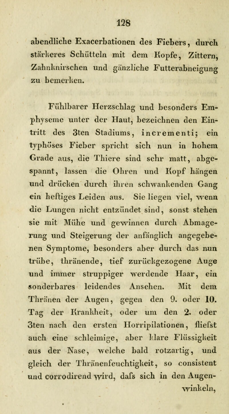 abendliche Exacerbationen des Fiebers, durch stärkeres Schütteln mit dem Kopfe, Zittern, Zahnlmirschen und gänzliche Futterabneigung zu bemerken. Fühlbarer Herzschlag und besonders Em- physeme unter der Haut, bezeichnen den Ein- tritt des 3ten Stadiums, incrementi; ein typhöses Fieber spricht sich nun in hohem Grade aus, die Thiere sind sehr matt, abge- spannt, lassen die Ohren und Kopf hängen und drücken durch ihren schwankenden Gang ein heftiges Leiden aus. Sie liegen viel, wenn die Lungen nicht entzündet sind, sonst stehen sie mit Mühe und gewinnen durch Abmage- rung und Steigerung der anfänglich angegebe- nen Symptome, besonders aber durch das nun trübe, thränende, tief zurückgezogene Auge und immer struppiger werdende Haar, ein sonderbares leidendes Ansehen. Mit dem Thränen der Augen, gegen den 9. oder 10. Tag der Krankheit, oder um den 2. oder 3ten nach den ersten Horripilationen, fliefst auch eine schleimige, aber klare Flüssigkeit aus der Nase, welche bald rotzartig, und gleich der Thränenfeuchtigkeit, so consistent und corrodirend wird, dafs sich in den Augen- winkeln,