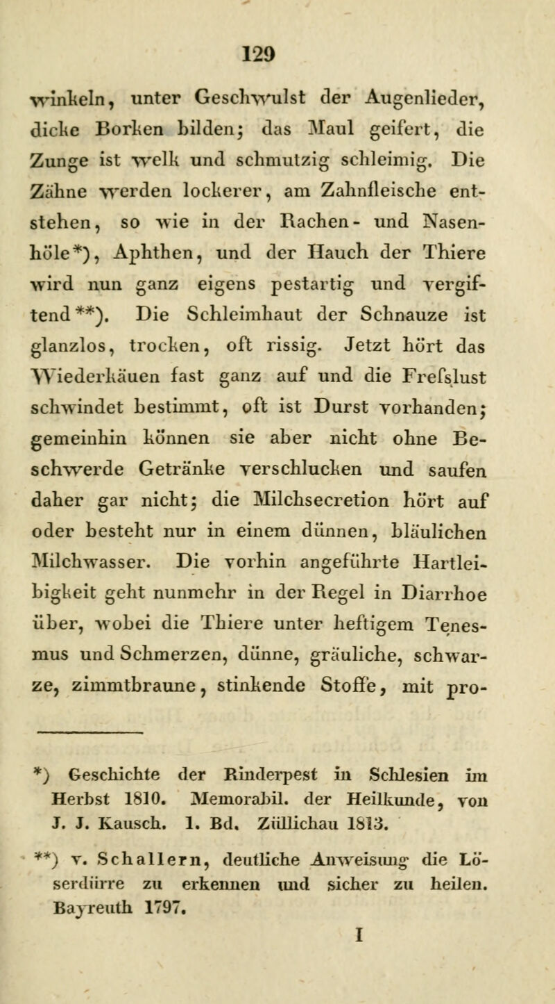 ■winkeln, unter Geschwulst der Augenlieder, dicke Borken bilden; das Maul geifert, die Zunge ist wellt und schmulzig schleimig. Die Zähne werden lockerer, am Zahnfleische ent- stehen, so wie in der Rachen- und Nasen- höle*), Aphthen, und der Hauch der Thiere •wird nun ganz eigens pestartig und vergif- tend**). Die Schleimhaut der Schnauze ist glanzlos, trocken, oft rissig. Jetzt hört das Wiederkäuen fast ganz auf und die Frefslust schwindet bestimmt, oft ist Durst vorhanden; gemeinhin können sie aber nicht ohne Be- schwerde Getränke verschlucken und saufen daher gar nicht; die Milchsecretion hört auf oder besteht nur in einem dünnen, bläulichen Milchwasser. Die vorhin angeführte Hartlei- bigkeit geht nunmehr in der Regel in Diarrhoe über, wobei die Thiere unter heftigem Tenes- mus und Schmerzen, dünne, gräuliche, schwar- ze, zimmtbraune, stinkende Stoffe, mit pro- *) Geschichte der Rinderpest in Schlesien im Herbst 1810. JMernorabil. der Heilkunde, von J. J. Rausch. 1. Bd. Züllichau 1813. '**) x. Schallern, deutliche Anweisung* die Lö- serdürre zu erkennen und sicher zu heilen. Bayreuth 1797. I