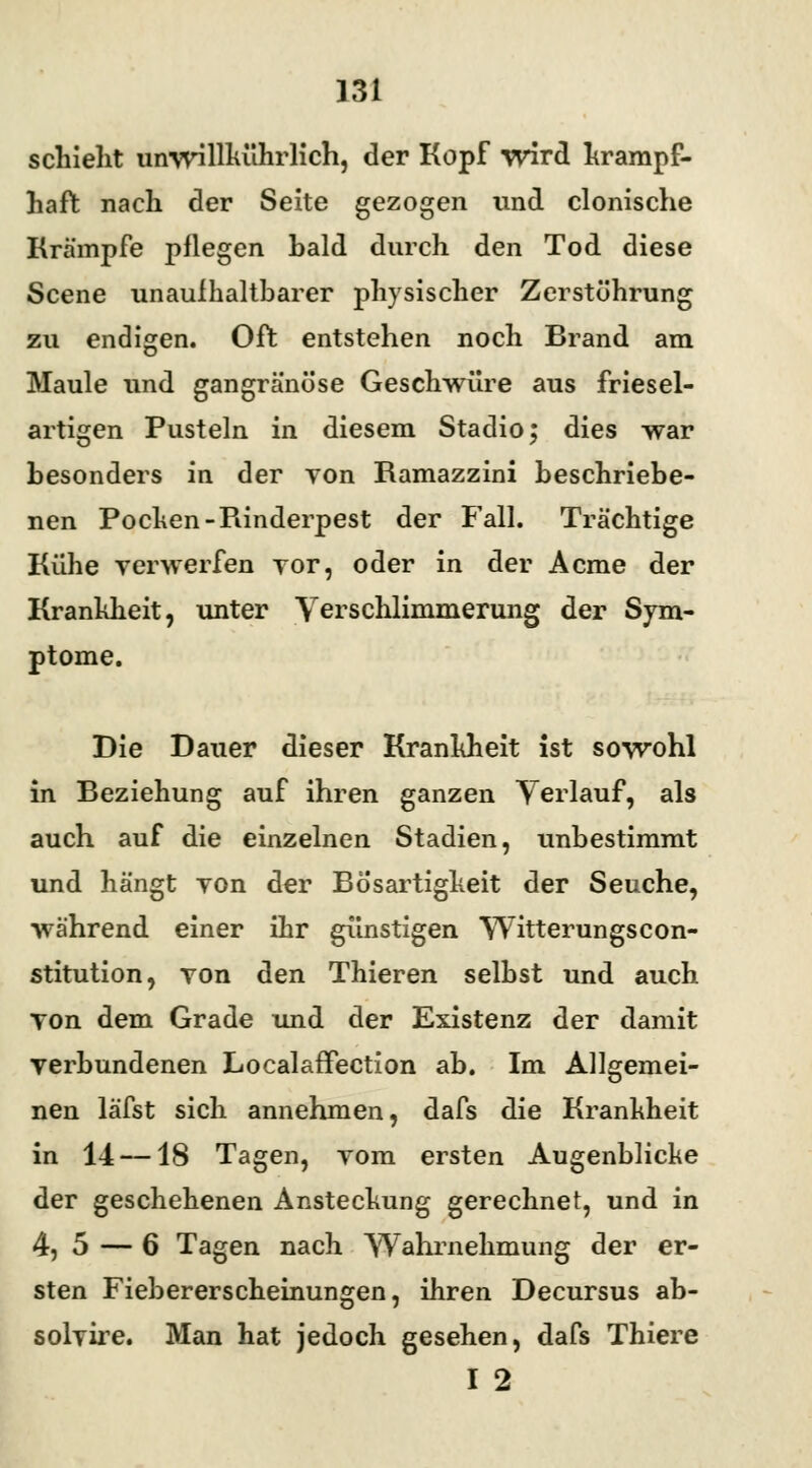 schiebt unwillkührlich, der Kopf wird krampf- haft nach der Seite gezogen und clonische Krämpfe pflegen hald durch den Tod diese Scene unaufhaltbarer physischer Zerstührung zu endigen. Oft entstehen noch Brand am Maule und gangränöse Geschwüre aus friesel- artigen Pusteln in diesem Stadio; dies war besonders in der von Ramazzini beschriebe- nen Pochen-Piinderpest der Fall. Trächtige Kühe verwerfen vor, oder in der Acme der Krankheit, unter Verschlimmerung der Sym- ptome. Die Dauer dieser Krankheit ist sowohl in Beziehung auf ihren ganzen Yerlauf, als auch auf die einzelnen Stadien, unbestimmt und hängt von der Bösartigkeit der Seuche, während einer ihr günstigen Witterungscon- stitution, von den Thieren selbst und auch von dem Grade und der Existenz der damit verbundenen Localaffection ab. Im Allgemei- nen läfst sich annehmen, dafs die Krankheit in 14 —18 Tagen, vom ersten Augenblicke der geschehenen Ansteckung gerechnet, und in 4, 5 — 6 Tagen nach Wahrnehmung der er- sten Fiebererscheinungen, ihren Decursus ab- solvire. Man hat jedoch gesehen, dafs Thiere I 2