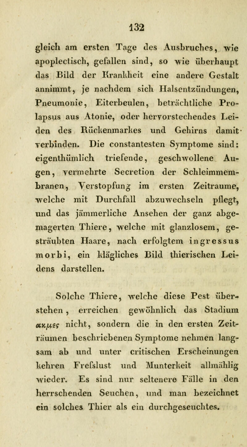 gleich am ersten Tage des Ausbruches, wie apoplectisch, gefallen sind, so wie überhaupt das Bild der Krankheit eine andere Gestalt annimmt, je nachdem sich Halsentzündungen, Pneumonie, Eiterbeulen, beträchtliche Pro- lapsus aus Atonie, oder hervorstechendes Lei- den des Rückenmarkes und Gehirns damit- verbinden. Die constantesten Symptome sind: eigenthümlich triefende, geschwollene Au- gen, vermehrte Secretion der Schleimmem- branen, Verstopfung im ersten Zeiträume, ■welche mit Durchfall abzuwechseln pflegt, und das jämmerliche Ansehen der ganz abge- magerten Thiere, welche mit glanzlosem, ge- sträubten Haare, nach erfolgtem ingressus morbi, ein klägliches Bild thierischen Lei- dens darstellen. Solche Thiere, welche diese Pest über- stehen , erreichen gewöhnlich das Stadium cck/uzs nicht, sondern die in den ersten Zeit- räumen beschriebenen Symptome nehmen lang- sam ab und unter critischen Erscheinungen kehren Frefslust und Munterkeit allmählig wieder. Es sind nur seltenere Fälle in den herrschenden Seuchen, und man bezeichnet ein solches Thier als ein durchgeseuchtes.