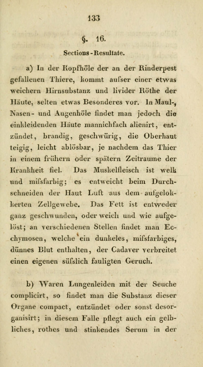 §. 16. Sections -Resultate. a) In der Kopfhöle der an der Rinderpest gefallenen Thiere, kommt aufser einer etwas weichern Hirnsubstanz und livider Rüthe der Häute, selten etwas Besonderes vor. In Maul-, Nasen- und Augenhöle lindet man jedoch die einkleidenden Häute niannichfach alienirt, ent- zündet, brandig, geschwürig, die Oberhaut teigig, leicht ablösbar, je nachdem das Tilid- in einem frühern oder spätem Zeiträume der Krankheit heb Das Mushelfleisch ist welk und mifsfarbig; es entweicht beim Durch- schneiden der Haut Luft aus dem aufgelok- herten Zellgewebe. Das Fett ist entweder ganz geschwunden, oder weich und wie aufge- löst; an verschiedenen Stellen findet man Ec- chymosen, welche eiu dunkeles, mifsfarbiges, dünnes Blut enthalten, der Cadaver verbreitet einen eigenen süfslich fauligten Geruch. b) Waren Lungenleiden mit der Seuche complicirt, so findet man die Substanz dieser Organe compact, entzündet oder sonst desor- ganisirt; in diesem Falle pflegt auch ein gelb- liches, rothes und stinkendes Serum in der