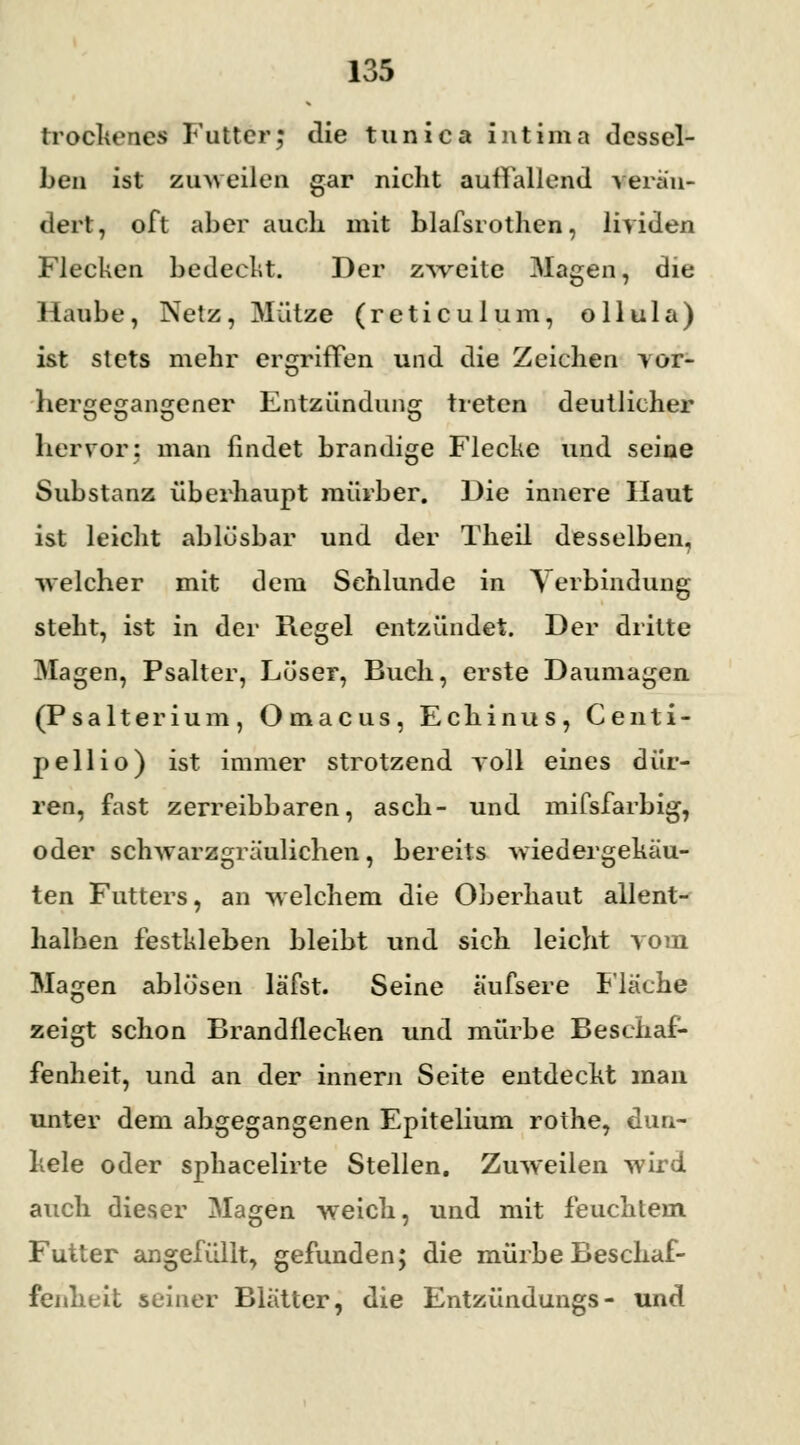 trockenes Futter; die tunica intima dessel- ben ist zuweilen gar nicht auflallend verän- dert, oft aber auch mit blafsrothen, lividen Flecken bedeckt. Der zweite Magen, die Haube, Netz, Mütze (reticulum, ollula) ist stets mehr ergriffen und die Zeichen vor- o her^eajansjener Entzündung treten deutlicher hervor: man findet brandige Flecke und seine Substanz überhaupt mürber. Die innere Haut ist leicht ablösbar und der Theil desselben, welcher mit dem Schlünde in Verbindung steht, ist in der Regel entzündet. Der dritte Magen, Psalter, Lüser, Buch, erste Daumagen (Psalterium, Omacus, Echinus, Centi- peil io) ist immer strotzend roll eines dür- ren, fast zerreibbaren, asch- und mifsfarbig, oder schwarzgräulichen, bereits wiedergekäu- ten Futters, an welchem die Oberhaut allent- halben festkleben bleibt und sich leicht vom Magen ablösen läfst. Seine äufsere Fläehe zeigt schon Brandflecken und mürbe Beschaf- fenheit, und an der innern Seite entdeckt man unter dem abgegangenen Epitelium rothe, dun- kele oder sphacelirte Stellen. Zuweilen wird auch dieser Magen weich, und mit feuchtem Futter angefüllt, gefunden; die mürbe Beschaf- fenheit seiner Blatter, die Entzündungs- und