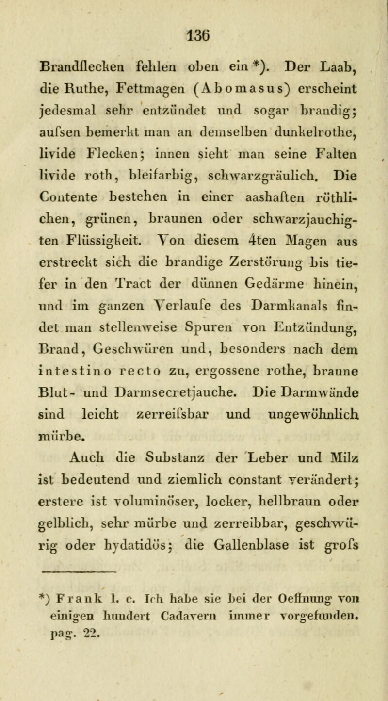 Brandflecken fehlen oben ein *). Der Laab, die Ruthe, Fettmagen (Abomasus) erscheint jedesmal sehr entzündet und sogar brandig; aufsen bemerkt man an demselben dunkelrothe, livide Flecken; innen sieht man seine Falten livide roth, bleifarbig, schwarzgräulich. Die Contente bestehen in einer aashaften rüthli- chen, grünen, braunen oder schwarzjauchig- ten Flüssigkeit. Von diesem 4ten Magen aus erstreckt sich die brandige Zerstörung bis tie- fer in den Tract der dünnen Gedärme hinein, und im ganzen Verlaufe des Darmkanals fin- det man stellenweise Spuren von Entzündung, Brand, Geschwüren und, besonders nach dem intestino recto zu, ergossene rothe, braune Blut- und Darmsecretjauche. Die Darmwände sind leicht zerreifsbar und ungewöhnlich mürbe. Auch die Substanz der Leber und Milz ist bedeutend und ziemlich constant verändert; erstere ist voluminöser, locker, hellbraun oder gelblich, sehr mürbe und zerreibbar, geschwü- rig oder hydatidös; die Gallenblase ist grofs *) Frank 1. c. Ich habe sie bei der Oeffiiung> von einigen hundert Cadavern immer vorgefunden.