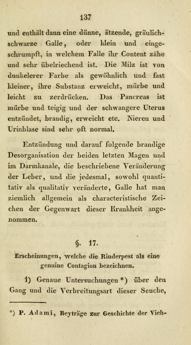 und enthält dann eine dünne, ätzende, graulich- schwarze Galle, oder klein und einge- schrumpft, in welchem Falle ihr Content zähe und sehr übelriechend ist. Die JMilz ist yon dunkelerer Farbe als gewöhnlich und fast Meiner, ihre Substanz erweicht, mürbe und leicht zu zerdrücken. Das Pancreas ist mürbe und teigig und der schwangere Uterus entzündet, brandig, erweicht etc. Nieren und Urinblase sind sehr oft normal* Entzündung und darauf folgende brandige Desorganisation der beiden letzten Magen und im Darmhanale, die beschriebene Veränderung der Leber, und die jedesmal, sowohl quanti- tativ als qualitativ veränderte, Galle hat man ziemlich allgemein als characteristische Zei- chen der Gegenwart dieser Krankheit ange- nommen. §. 17. Erscheinungen, welche die Rinderpest als eine genuine Confagion bezeichnen. 1) Genaue Untersuchungen *) über den Gang und die Yerbreitungsart dieser Seuche, *) P. Adami, Beyträge zur Geschichte der Vieh-