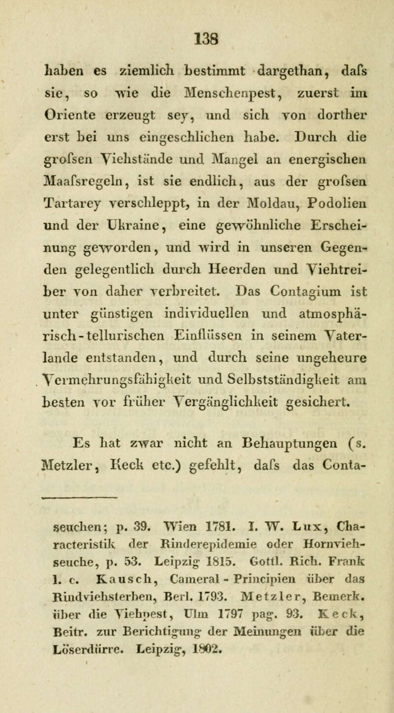 haben es ziemlich bestimmt dargethan, dafs sie, so wie die Menschenpest, zuerst im Oriente erzeugt sey, und sich yon dorther erst bei uns eingeschlichen habe. Durch die grofsen Viehstände und Mangel an energischen Maafsregeln, ist sie endlich, aus der grofsen Tartarcy verschleppt, in der Moldau, Podolien und der Ukraine, eine gewöhnliche Erschei- nung geworden, und wird in unseren Gegen- den gelegentlich durch Heerden und Viehtrei- ber von daher verbreitet. Das Contagium ist unter günstigen individuellen und atmosphä- risch-tellurischen Einflüssen in seinem Vater- lande entstanden, und durch seine ungeheure Vermehrungsfähigkeit und Selbstständigkeit am besten vor früher Vergänglichheit gesichert. Es hat zwar nicht an Behauptungen (s. Metzler, Keck etc.) gefehlt, dafs das Conta- seuchen; p. 39. Wien 1781. I. TV. Lux, Cha- racteristik der Rinderepidemie oder Hornrieh- seuche, p. 53. Leipzig 1815. Goitl. Rieh. Frank 1. c. Rausch, Cameral - Principien über das Rindviehsterben, Berl. 1793. Metzler, Bemerk, über die Yiehpest, Ulm 1797 pag. 93. Keck, Beirr, zur Berichtigung1 der Meinungen über die Lö'serdiirre. Leipzig, 1802.