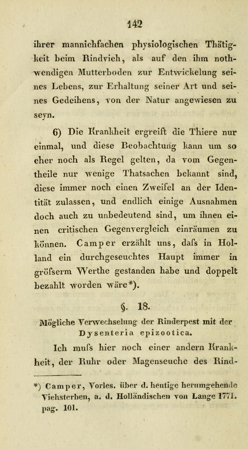 ihrer mannichfachen physiologischen Thätig- heit beim Rindvieh, als auf den ihm not- wendigen Mutterboden zur Entwichelung sei- nes Lebens, zur Erhaltung seiner Art und sei- nes Gedeihens, tob der Natur angewiesen zu seyn. 6) Die Krankheit ergreift die Thiere nur einmal, und diese Beobachtung hann um so eher noch als Regel gelten, da vom Gegen- theile nur wenige Thatsachen bekannt sind, diese immer noch einen Zweifel an der Iden- tität zulassen, und endlich einige Ausnahmen doch auch zu unbedeutend sind, um ihnen ei- nen critischen Gegenvergleich einräumen zu honnen. Camper erzählt uns, dafs in Hol- land ein durchgeseuchtes Haupt immer in grüfserm Werthe gestanden habe und doppelt bezahlt worden wäre*). §. 18. Mögliche Verwechselung- der Rinderpest mit der Dysenteria epizootica. Ich mufs hier noch einer andern Krank- heit, der Ruhr oder Magenseuche des Rind- *) Camper, Yorles. über d. heutige herumgehende Viehsterhen, a. d. Holländischen von Lange 1771. pag\ 101.