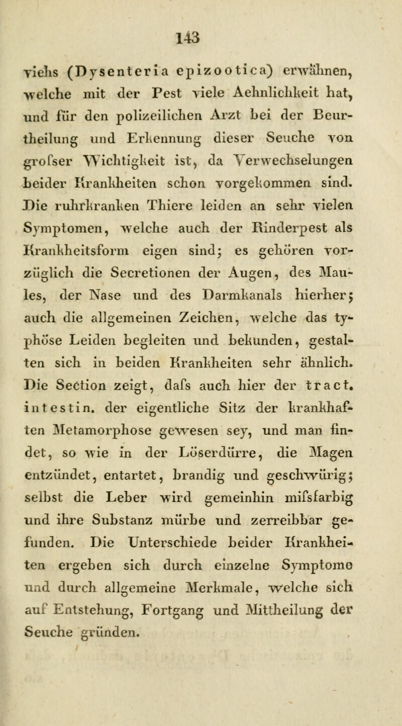 viehs (Dysenteria epizootica) erwähnen, »eiche mit der Pest viele Aelmliclikeit hat, und für den polizeilichen Arzt bei der Beur- theilung und Erkennung dieser Seuche von grofser Wichtigkeit ist, da Verwechselungen heider Krankheiten schon vorgekommen sind. Die ruhrkranken Thiere leiden an sehr vielen Symptomen, welche auch der Rinderpest als Krankheitsform eigen sind; es gehören vor- züglich die Secretionen der Augen, des Mau- les, der Nase und des Darmkanals hierher 5 auch die allgemeinen Zeichen, welche das ty- phöse Leiden hegleiten und bekunden, gestal- ten sich in beiden Krankheiten sehr ähnlich. Die Section zeigt, dafs auch hier der tract. in testin. der eigentliche Sitz der krankhaf- ten Metamorphose gewesen sey, und man fin- det, so wie in der Löserdürre, die Magen entzündet, entartet, brandig und geschwürig; selbst die Leber wird gemeinhin mifsfarbig und ihre Substanz mürbe und zerreibbar ge- funden. Die Unterschiede beider Krankhei- ten ergeben sich durch einzelne Symptome und durch allgemeine Merkmale, welche sich auf Entstehung, Fortgang und Mittheilung der Seuche gründen.