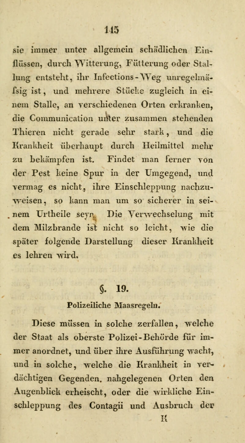 sie immer unter allgemein schädlichen Ein- flüssen, durch Witterung, Fütterung oder Stal- lung entsteht, ihr Infections-Weg unregelmä- fsig ist, und mehrere Stücke zugleich in ei- nem Stalle, an verschiedenen Orten erkranken, die Communication uAter zusammen stehenden Thieren nicht gerade sehr stark, und die Krankheit überhaupt durch Heilmittel melir zu bekämpfen ist. Findet man ferner von der Pest keine Spur in der Umgegend, und vermag es nicht, ihre Einschleppung nachzu- weisen, so kann man um so sicherer in sei- nem Urtheile seyr. Die Verwechselung mit dem Milzbrande ist nicht so leicht, wie die später folgende Darstellung dieser Krankheit es lehren -wird. §• 19. Polizeiliche Maasregeln. Diese müssen in solche zerfallen, welche der Staat als oberste Polizei-Behörde für im- mer anordnet, und über ihre Ausführung wacht, und in solche, welche die Krankheit in ver- dächtigen Gegenden, nahgelegenen Orten den Augenblick erheischt, oder die wirkliche Ein- schleppung des Contagii und Ausbruch der; K