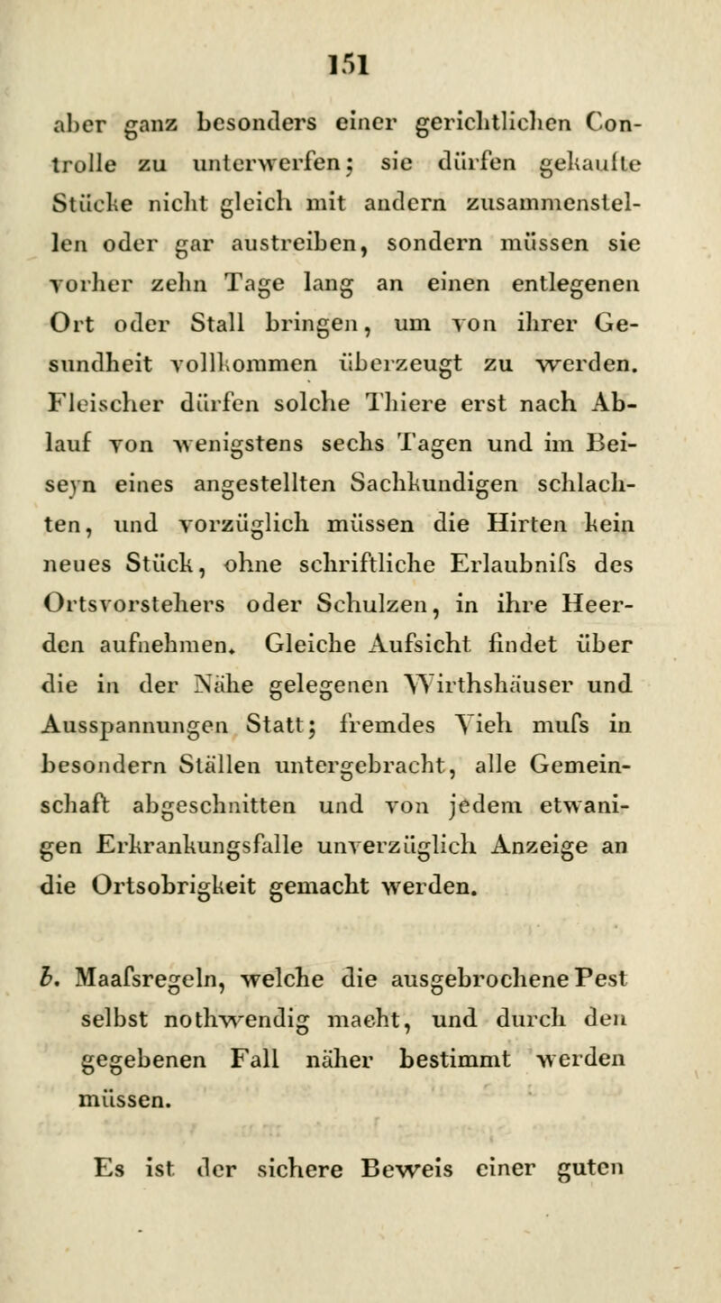 aber ganz besonders einer gerichtlichen Con- trolle zu unterwerfen 5 sie dürfen gekaufte Stücke nicht gleich mit andern zusammenstel- len oder gar austreiben, sondern müssen sie vorher zehn Tage lang an einen entlegenen Ort oder Stall bringen, um von ihrer Ge- sundheit vollkommen überzeugt zu werden. Fleischer dürfen solche Thiere erst nach Ab- lauf von wenigstens sechs Tagen und im Bei- seyn eines angestellten Sachkundigen schlach- ten, und vorzüglich müssen die Hirten kein neues Stück, ohne schriftliche Erlaubnifs des Ortsvorstehers oder Schulzen, in ihre Heer- den aufnehmen» Gleiche Aufsicht findet über die in der Nahe gelegenen Wirthshäuser und Ausspannungen Statt; fremdes Vieh mufs in besondern Ställen untergebracht, alle Gemein- schaft abgeschnitten und von jedem etwani- gen Erkrankungsfalle unverzüglich Anzeige an die Ortsobrigkeit gemacht werden. b. Maafsregeln, welche die ausgebrochene Pest selbst nothwendig macht, und durch den gegebenen Fall näher bestimmt werden müssen. Es ist. der sichere Beweis einer guten