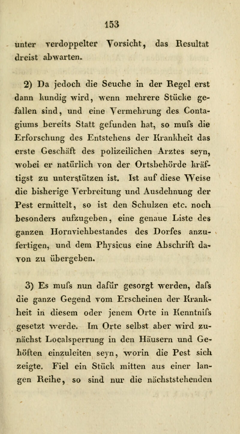 unter verdoppelter Vorsicht, das Resultat dreist abwarten. 2) Da jedoch die Seuche in der Regel erst dann kundig wird, -wenn mehrere Stücke ge- fallen sind, und eine Vermehrung des Conta- giums bereits Statt gefunden hat, so mufs die Erforschung des Entstehens der Krankheit das erste Geschäft des polizeilichen Arztes seyn, wobei er natürlich von der Ortsbehörde kräf- tigst zu unterstützen ist. Ist auf diese Weise die bisherige Verbreitung und Ausdehnung der Pest ermittelt, so ist den Schulzen etc. noch besonders aufzugeben, eine genaue Liste des ganzen Hornviehbestandes des Dorfes anzu- fertigen, und dem Pkysicus eine Abschrift da- von zu übergeben. 3) Es mufs nun dafür gesorgt werden, dafs die ganze Gegend vom Erscheinen der Krank- heit in diesem oder jenem Orte in Kenntnifs gesetzt werde. Im Orte selbst aber wird zu- nächst Localsperrung in den Häusern und Ge- höften einzuleiten seyn, worin die Pest sich zeigte. Fiel ein Stück mitten aus einer lan- gen Reihe, so sind nur die nächststehenden