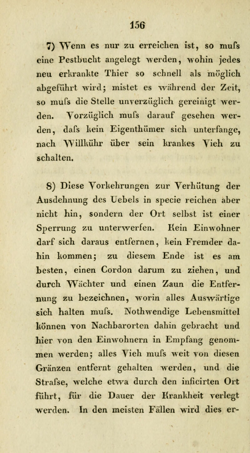 7) Wenn es nur zu erreichen ist, so mufs eine Pestbucht angelegt werden, wohin jedes neu erkrankte Thier so schnell als möglich abgeführt wird; mistet es während der Zeit, so mufs die Stelle unverzüglich gereinigt wer- den. Vorzüglich mufs darauf gesehen wer- den, dafs kein Eigenthümer sich unterfange, nach Willkühr über sein krankes Vieh zu schalten. 8) Diese Vorkehrungen zur Verhütung der Ausdehnung des Uebels in specie reichen aber nicht hin, sondern der Ort selbst ist einer Sperrung zu unterwerfen. Kein Einwohner darf sich daraus entfernen, kein Fremder da- hin kommen; zu diesem Ende ist es am besten, einen Cordon darum zu ziehen, und durch Wächter und einen Zaun die Entfer- nung zu bezeichnen, worin alles Auswärtige sich halten mufs. Nothwendige Lebensmittel können von Nachbarorten dahin gebracht und hier von den Einwohnern in Empfang genom- men werden; alles Vieh mufs weit von diesen Gränzen entfernt gehalten werden, und die Strafse, welche etwa durch den inficirten Ort führt, für die Dauer der Krankheit verlegt werden. In den meisten Fällen wird dies er-