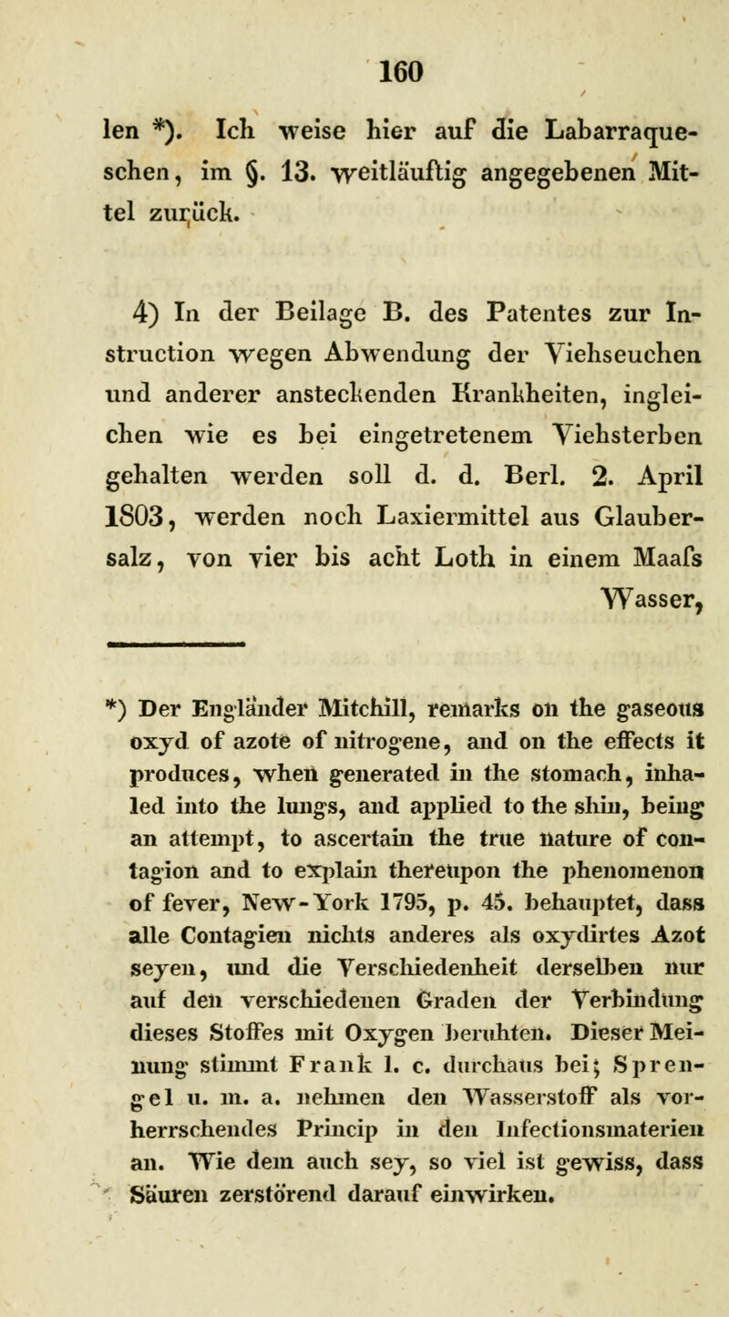 len *). Ich weise hier auf die Labarraque- schen, im §. 13. weitläuftig angegebenen Mit- tel zurück. 4) In der Beilage B. des Patentes zur In- struction -wegen Abwendung der Viehseuchen und anderer anstechenden Krankheiten, inglei- chen wie es bei eingetretenem Yiehsterben gehalten werden soll d. d. Berl. 2. April 1803, werden noch Laxiermittel aus Glauber- salz, von vier bis acht Loth in einem Maafs Wasser, k) Der Engländer Mitchill, remarks on the gaseous oxyd of azote of nitrogene, and on the effects it produces, when g^enerated in the stomach, inha- led into the lung-s, and aj>plied to the shiu, being an attempt, to ascertain the true nature of con- tagion and to explain theretipon the phenomenon of fever, New-York 1795, p. 45. behauptet, dass alle Contagien nichts anderes als oxydirtes Azot seyen, imd die Verschiedenheit derselben nur auf den verschiedenen Graden der Verbindung dieses Stoffes mit Oxygen beruhten. Dieser Mei- nung1 stimmt Frank 1. c. durchaus bei; SPreu- ße el u. m. a. nehmen den Wasserstoff als vor- herrschendes Princip in den Infectionsmaterieii an. Wie dem auch sey, so viel ist gewiss, dass Säuren zerstörend darauf einwirken.