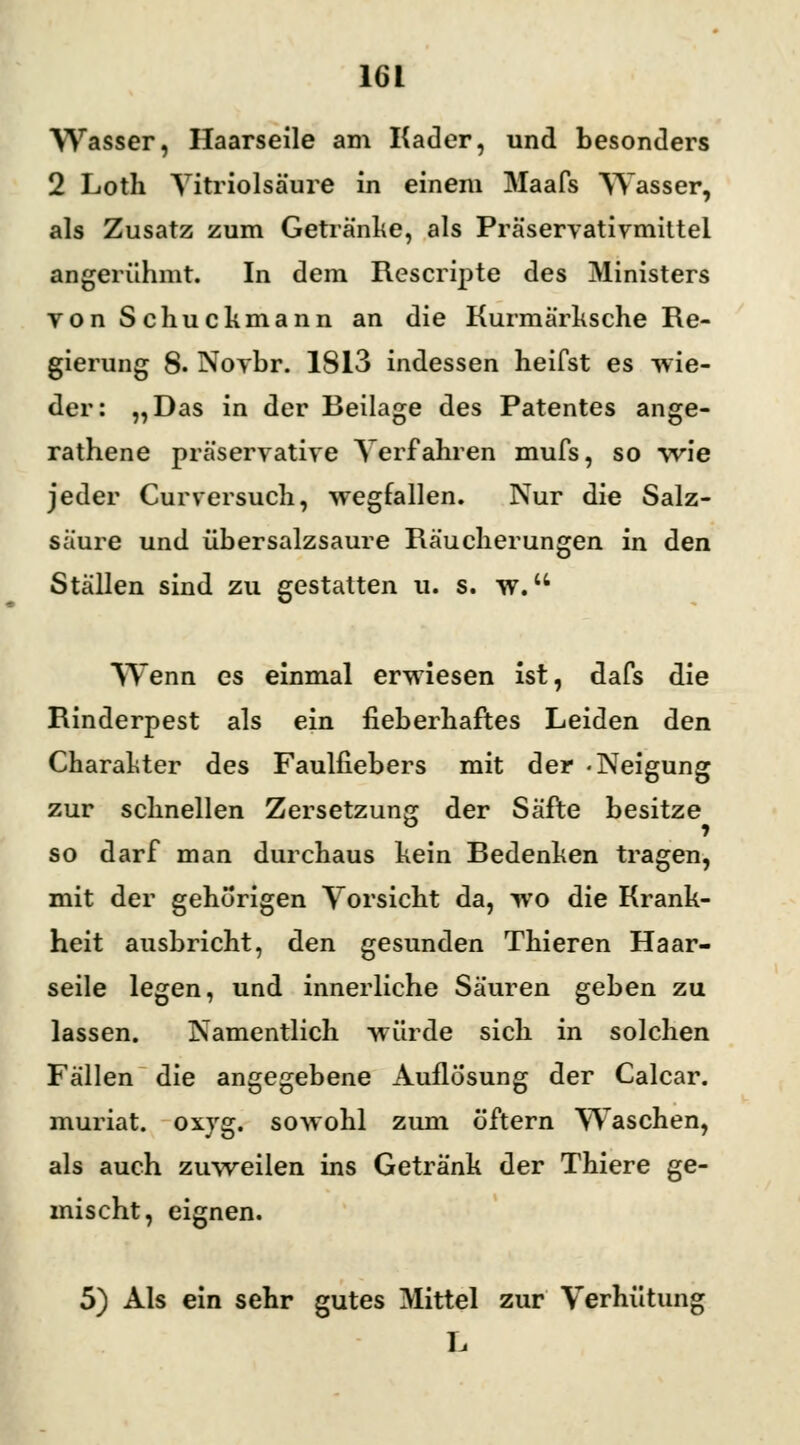 Wasser, Haarseile am Kader, und besonders 2 Loth Yitriolsäure in einem Maafs VTasser, als Zusatz zum Getränke, als Präservativmittel angerühmt. In dem Rescripte des Ministers yonSchuckmann an die Kurmärksche Re- gierung 8. Novbr. 1813 indessen heifst es wie- der: „Das in der Beilage des Patentes ange- rathene präservative Verfahren mufs, so wie jeder Curversuch, wegfallen. Nur die Salz- säure und übersalzsaure Räucherungen in den Ställen sind zu gestatten u. s. w. Wenn es einmal erwiesen ist, dafs die Rinderpest als ein fieberhaftes Leiden den Charakter des Faulfiebers mit der -Neigung zur schnellen Zersetzung der Säfte besitze so darf man durchaus kein Bedenken tragen, mit der gehörigen Vorsicht da, wo die Krank- heit ausbricht, den gesunden Thieren Haar- seile legen, und innerliche Säuren geben zu lassen. Namentlich würde sich in solchen Fällen die angegebene Auflosung der Calcar. muriat. oxyg. sowohl zum öftern Waschen, als auch zuweilen ins Getränk der Thiere ge- mischt, eignen. 5) Als ein sehr gutes Mittel zur Verhütung L