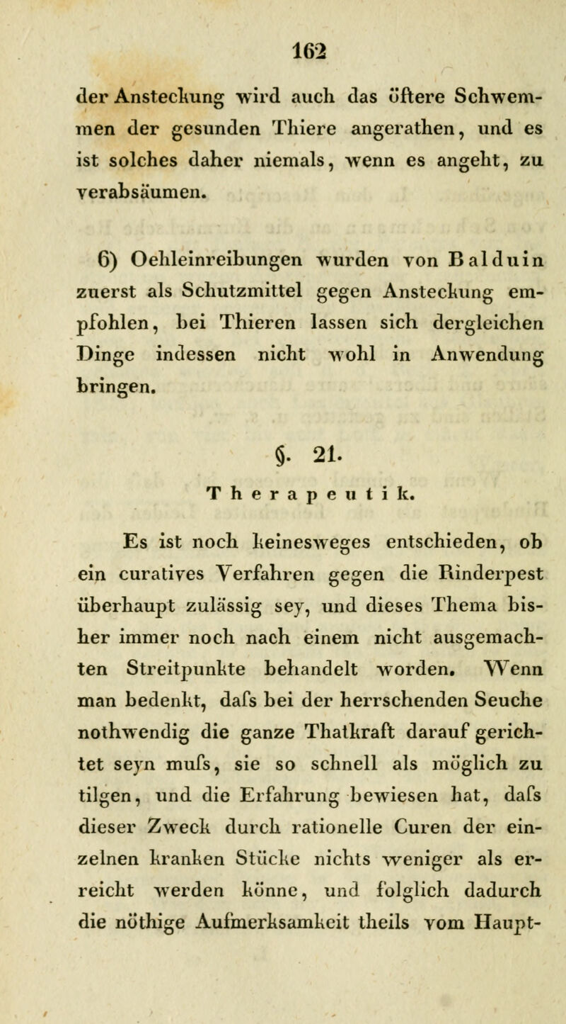 der Ansteckung wird auch das öftere Schwem- men der gesunden Thiere angerathen, und es ist solches daher niemals, wenn es angeht, zu verabsäumen. 6) Oehleinreihungen wurden von Balduin zuerst als Schutzmittel gegen Ansteckung em- pfohlen, hei Thieren lassen sich dergleichen Dinge indessen nicht wohl in Anwendung bringen. §. 21. Therapeatik, Es ist noch heinesweges entschieden, ob ein curatives Verfahren gegen die Rinderpest überhaupt zulässig sey, und dieses Thema bis- her immer noch nach einem nicht ausgemach- ten Streitpunkte behandelt worden. Wenn man bedenkt, dafs bei der herrschenden Seuche nothwendig die ganze Thatkraft darauf gerich- tet seyn mufs, sie so schnell als möglich zu tilgen, und die Erfahrung bewiesen hat, dafs dieser Zweck durch rationelle Curen der ein- zelnen kranken Stücke nichts weniger als er- reicht werden könne, und folglich dadurch die nöthige Aufmerksamkeit theils vom Haupt-