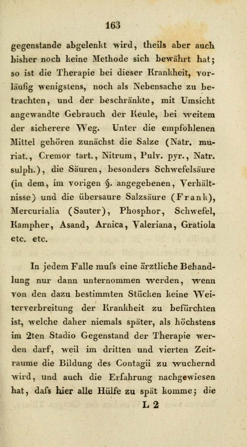 gegenstände abgelenkt •wird, theils aber auch bisher noch keine Methode sich bewährt hat; so ist die Therapie bei dieser Krankheit, vor- läufig wenigstens, noch als Nebensache zu be- trachten, und der beschränkte, mit Umsicht angewandte Gebrauch der Keule, bei weitem der sicherere Weg. Unter die empfohlenen Mittel gehören zunächst die Salze (Natr. mu- riat., Cremor tart., Nitrum, Pulv. pyr., Natr. sulph.), die Säuren, besonders Schwefelsäure (in dem, im vorigen §. angegebenen, Verhält- nisse) und die übersaure Salzsäure (Frank), Mercurialia (Sauter), Phosphor, Schwefel, Kampher, Asand, Arnica, Valeriana, Gratiola etc. etc. In jedem Falle mufs eine ärztliche Behand- lung nur dann unternommen werden, wenn von den dazu bestimmten Stücken keine Wei- terverbreitung der Krankheit zu befürchten ist, welche daher niemals später, als höchstens im 2ten Stadio Gegenstand der Therapie wer- den darf, weil im dritten und vierten Zeit- räume die Bildung des Contagii zu wuchernd wird, und auch die Erfahrung nachgewiesen hat, dafs hier alle Hülfe zu spät komme; die L2