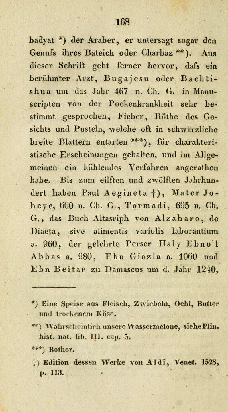 badyat *) der Araber, er untersagt sogar den Genufs ihres Bateich oder Charhaz **). Aus dieser Schrift geht ferner hervor, dafs ein berühmter Arzt, Bugajesu oder Bachti- shua um das Jahr 467 n. Ch. G. in Manu- scripten yon der Pochenkranhheit sehr be- stimmt gesprochen, Fieber, Büthe des Ge- sichts und Pusteln, welche oft in schwärzliche breite Blattern entarten***), für charakteri- stische Erscheinungen gehalten, und im Allge- meinen ein kühlendes Verfahren angerathen habe. Bis zum eilften und zwölften Jahrhun- dert haben Paul Aegineta f), Mater Jo- heye, 600 n. Ch. G., Tarmadi, 695 n. Ch. G., das Buch Altasriph yon Alzaharo, de Diaeta, sive alimentis variolis laborantium a. 960, der gelehrte Perser Haly Ebno'l Abbas a. 980, Ebn Giazla a. 1060 und EbnBeitar zu Damascus um d. Jahr 1240, *) Eine Speise ans Fleisch, Zwiebeln, Oehl, Butter und trockenem Rase. **) Wahrscheinlich unsere Wassermelone, siehe Plin. hist. nat. üb. 111. cap. 5. ***) Bothor. t) Eüition dessen Werke von Aldi, Venet. 1528, p. 113.