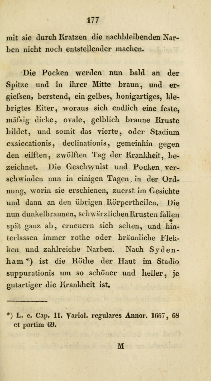 mit sie durch Kratzen die nachbleibenden Nar- ben nicht noch entstellender machen. Die Pochen werden nun bald an der Spitze und in ihrer Mitte braun, und er- giefsen, berstend, ein gelbes, honigartiges, kle- brigtes Eiter, woraus sich endlich eine feste, mäfsig dicke, ovale, gelblich braune Kruste bildet, und somit das vierte, oder Stadium exsiccationis, declinationis, gemeinhin gegen den eilften, zwölften Tag der Krankheit, be- zeichnet. Die Geschwulst und Pocken ver- schwinden nun in einigen Tagen in der Ord- nung, worin sie erschienen, zuerst im Gesichte und dann an den übrigen Körpertheilen. Die nun dunkelbraunen, schwärzlichen Krusten fallen spät ganz ab, erneuern sich selten, und hin- terlassen immer rothe oder bräunliche Flek- ken und zahlreiche Narben. Nach Syden- ham*) ist die Röthe der Haut im Stadio suppurationis um so schöner und heller, je gutartiger die Krankheit ist. *) L. c. Cap. 11, Yariol. reguläres Annor. 1667, 68 et partim 69. 31