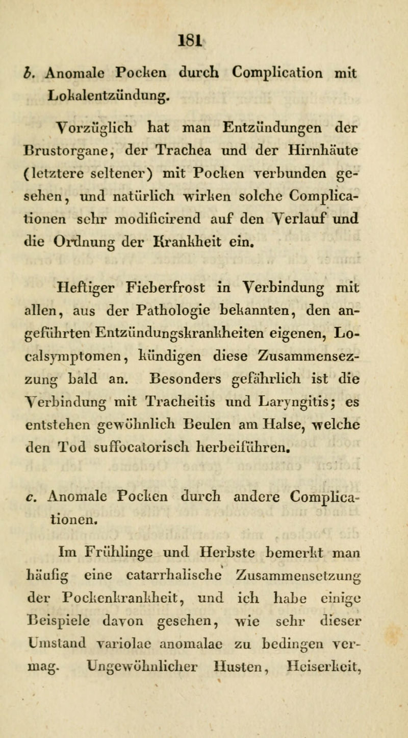 b. Anomale Pocken durch Complication mit Lokalentzündung. Vorzüglich hat man Entzündungen der Brustorgane, der Trachea und der Hirnhäute (letztere seltener) mit Pocken verbunden ge- sehen, und natürlich wirken solche Complica- tionen sehr modiiieirend auf den Verlauf und die Ordnung der Krankheit ein. Heftiger Fieherfrost in Verbindung mit allen, aus der Pathologie bekannten, den an- geführten Entzündungskrankheiten eigenen, Lo- ealsymptomen, kündigen diese Zusammensez- zung bald an. Besonders gefährlich ist die Verbindung mit Tracheitis und Laryngitis; es entstehen gewöhnlich Beulen am Halse, welche den Tod sufFocatorisch herbeiführen. c. Anomale Pocken durch andere Complica» tionen. Im Frühlinge und Herbste bemerkt man Läufig eine catarrhaüsche Zusammensetzung der Pockenkrankheit, und ich habe einige Beispiele davon gesehen, wie sehr dieser Umstand variolae anomalae zu bedingen ver- mag. Ungewöhnlicher Husten, Heiserkeit,