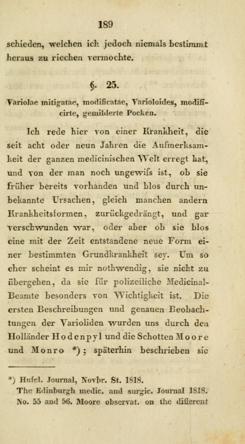 1S9 schieden, welchen ich jedoch niemals bestimmt heraus zu riechen vermochte. §. 25. Variolae mitig-atae, modificatae, Varioloides, morüii- cirte, gemilderte Pocken. Ich rede hier von einer Krankheit, die seit acht oder neun Jahren die Aufmerksam- heit der ganzen medicinischen Welt erregt hat, und von der man noch ungewifs ist. ob sie früher bereits vorhanden und blos durch un- bekannte Ursachen, gleich manchen andern Kranhheitsformen. zurückgedrängt, und gar verschwunden war. oder aber ob sie blos eine mit der Zeit entstandene neue Form ei- ner bestimmten Grundkrankheit sey. Um so eher scheint es mir nothwendi^. sie nicht zu übergehen, da sie für polizeiliche 3Iedicinal- Beamte besonders von Wichtigkeit ist. Bio ersten Beschreibungen und genauen Beobach- tungen der Varioliden wurden uns durch dea Holländer Hodenpyl und die Schotten Moore und Monro *) ; späterhin beschrieben sie *) Hnfel. Journal, Xorhr. St. !&& The Edinhiirg-h inedic. and sur^ic. Journal 1 \o. 55 and 56. Moore observat. od ihe diüercnt