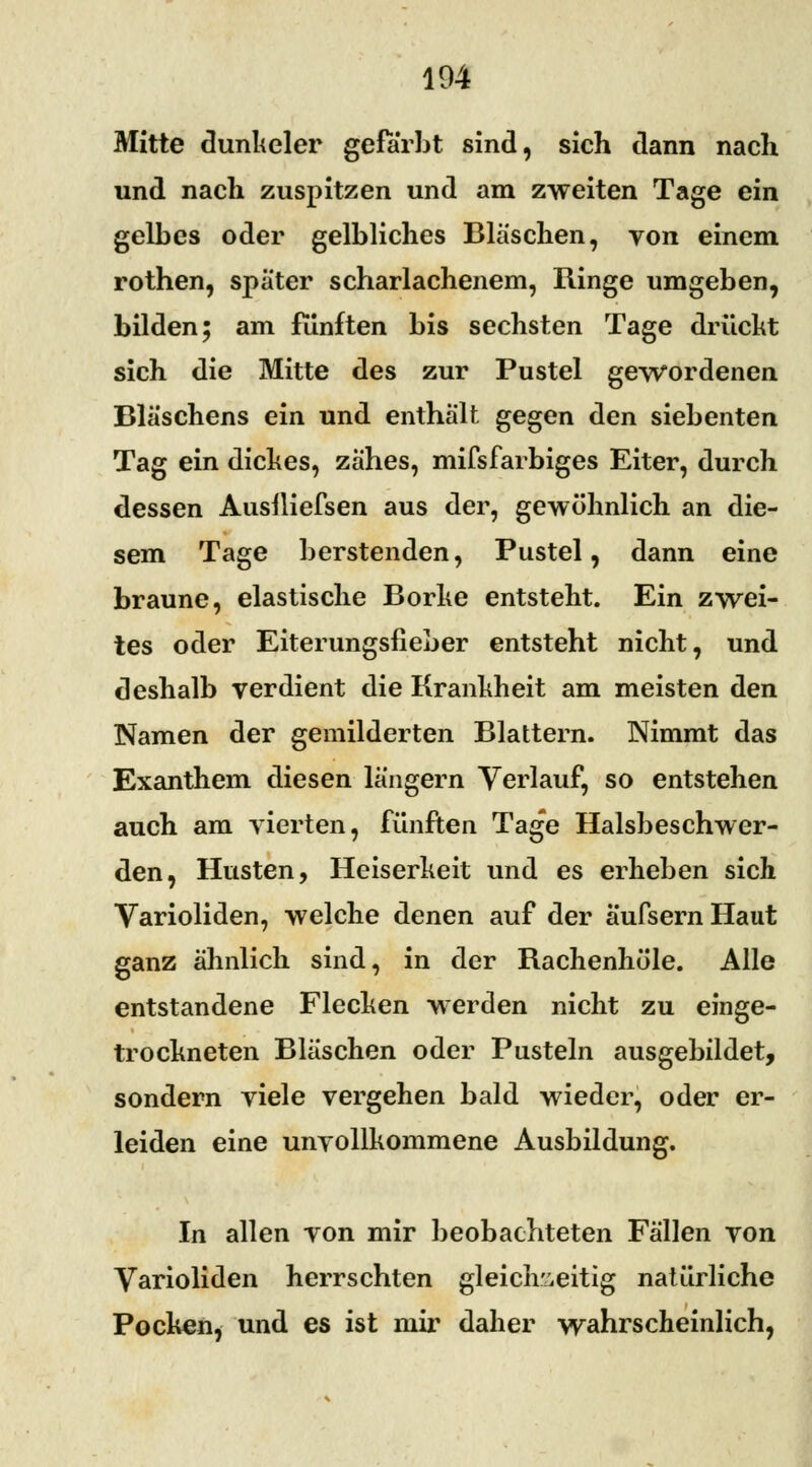 Mitte dunheler gefärbt sind, sich dann nach und nach zuspitzen und am zweiten Tage ein gelbes oder gelbliches Bläschen, von einem rothen, später scharlachenem, Ringe umgeben, bilden; am fünften bis sechsten Tage drückt sich die Mitte des zur Pustel gewordenen Bläschens ein und enthält gegen den siebenten Tag ein dickes, zähes, mifsfarbiges Eiter, durch dessen Ausiliefsen aus der, gewöhnlich an die- sem Tage berstenden, Pustel, dann eine braune, elastische Borke entsteht. Ein zwei- tes oder Eiterungsfieber entsteht nicht, und deshalb verdient die Krankheit am meisten den Namen der gemilderten Blattern. Nimmt das Exanthem diesen längern Verlauf, so entstehen auch am vierten, fünften Tage Halsbeschwer- den, Husten, Heiserkeit und es erheben sich Varioliden, welche denen auf der aufsern Haut ganz ähnlich sind, in der Rachenhöle. Alle entstandene Flecken werden nicht zu einge- trockneten Bläschen oder Pusteln ausgebildet, sondern viele vergehen bald wieder, oder er- leiden eine unvollkommene Ausbildung. In allen von mir beobachteten Fällen von Varioliden herrschten gleichzeitig natürliche Pocken, und es ist mir daher wahrscheinlich,