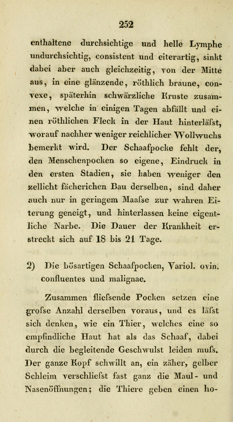 enthaltene durchsichtige und helle Lymphe undurchsichtig, consistent und eiterartig, sinkt dahci aber auch gleichzeitig, von der Mitte aus, in eine glänzende, rothlich braune, con- vexe, späterhin schwärzliche Kruste zusam- men, welche in einigen Tagen abfällt und ei- nen rüthlichen Fleck in der Haut hinterläfst, worauf nachher weniger reichlicher Wollwuchs bemerkt wird. Der Schaafpocke fehlt der, den Menschenpocken so eigene, Eindruck in den ersten Stadien, sie haben weniger den zellicht fächerichen Bau derselben, sind daher auch nur in geringem Maafse zur wahren Ei- terung geneigt, und hinterlassen keine eigent- liche Narbe. Die Dauer der Krankheit er- streckt sich auf IS bis 21 Tage. 2) Die bösartigen Schaafpocken, Variol. ovin. confluentes und malignae«. Zusammen fliefsende Pocken setzen eine grofse Anzahl derselben voraus, und es läfst sich denken, wie ein Thier, welches eine so empfindliche Haut hat als das Schaaf, dabei durch die begleitende Geschwulst leiden mufs«. Der ganze Kopf schwillt an, ein zäher, gelber Schleim verschliefst fast ganz die Maul- und Nasenoffnungen; die Thiere geben einen ho-