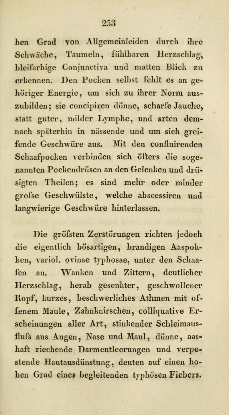 hen Grad von Allgemcinleidcn durcli ihre Schwache, Taumeln, fühlbaren Herzschlag, bleifarbige Conjunctiva und matten Blick zu erkennen. Den Pochen selbst fehlt es an ge- höriger Energie, uni sich zu ihrer Norm aus- zubilden ; sie concipiren dünne, scharfe Jauche, statt guter, milder Lymphe, und arten dem- nach späterhin in nässende und um sich grei- fende Geschwüre aus. Mit den conlluirenden Schaafpocken verbinden sich öfters die soge- nannten Pockendrüsen an den Gelenken und drü- sigten Theilen; es sind mehr oder minder grofse Geschwülste, welche abscessiren und langwierige Geschwüre hinterlassen. Die gröfsten Zerstörungen richten jedoch die eigentlich bösartigen, brandigen Aaspok- hen, variol. ovinae tvphosae, unter den Schaa- fen an. Wanken und Zittern, deutlicher Herzschlag, herab gesenkter, geschwollener Kopf, kurzes, beschwerliches Athmen mit of- fenem Maule, Zahnknirschen, collicfuative Er- scheinungen aller Art, stinkender Schleimaus- flufs aus Augen, Nase und Maul, dünne, aas- haft riechende Darmentleerungen und verpe- stende Hautausdünstung, deuten auf einen ho- hen Grad eines begleitenden typhösen Fiebers.