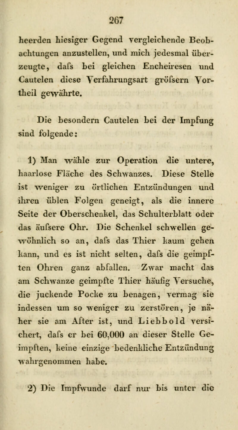 heerden hiesiger Gegend vergleichende Beob- achtungen anzustellen, und mich jedesmal über- zeugte, dafs bei gleichen Encheiresen und Cautelen diese Yerfahrungsart gröfsern Tor- llieil gewahrte. Die besondern Cautelen bei der Impfung sind folgende: 1) Man wähle zur Operation die untere, haarlose Fläche des Schwanzes. Diese Stelle ist weniger zu örtlichen Entzündungen und ihren üblen Folgen geneigt, als die innere Seite der Oberschenkel, das Schulterblatt oder das äufsere Ohr. Die Sehenkel schwellen ge- wöhnlich so an, dafs das Thier kaum gehen kann, und es ist nicht selten, dafs die geimpf- ten Ohren ganz abfallen. Zwar macht das am Schwänze geimpfte Thier häufig Versuche, die juckende Pocke zu benagen, vermag sie indessen um so weniger zu zerstören, je nä- her sie am After ist, und Liebbold versi- chert, dafs er bei 60,000 an dieser Stelle Ge- impften, keine einzige bedenkliche Entzündung wahrgenommen habe. 2) Die Impfwunde darf nur bis unter die