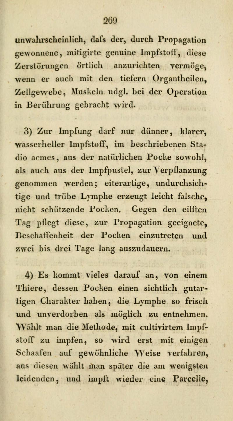 unwahrscheinlich, dafs der, durch Propagation gewonnene, mitigirte genuine Impfstoff, diese Zerstörungen örtlich anzurichten vermöge, wenn er auch mit den tiefern Organtheilen, Zellgewehe, Muskeln udgl. hei der Operation in Berührung gebracht wird. 3) Zur Impfung darf nur dünner, klarer, wasserheller Impfstoff, im beschriebenen Sta- dio aemes, aus der natürlichen Pocke sowohl, als auch aus der Impfpustel, zur Verpflanzung genommen werden; eiterartige, undurchsich- tige und trübe Lymphe erzeugt leicht falsche, nicht schützende Pocken. Gegen den eilften Tag pflegt diese, zur Propagation geeignete, Beschaffenheit der Pocken einzutreten und zwei bis drei Tage lang auszudauern. 4) Es kommt vieles darauf an, von einem Thiere, dessen Pocken einen sichtlich gutar- tigen Charakter haben, die Lymphe so frisch und unverdorben als möglich zu entnehmen. Wählt man die Methode, mit eultivirtem Impf- stoff zu impfen, so wird erst mit einigen Schaafen auf gewöhnliche Weise verfahren, aus diesen wählt man später die am wenigsten leidenden, und impft wieder eine Parcelle,